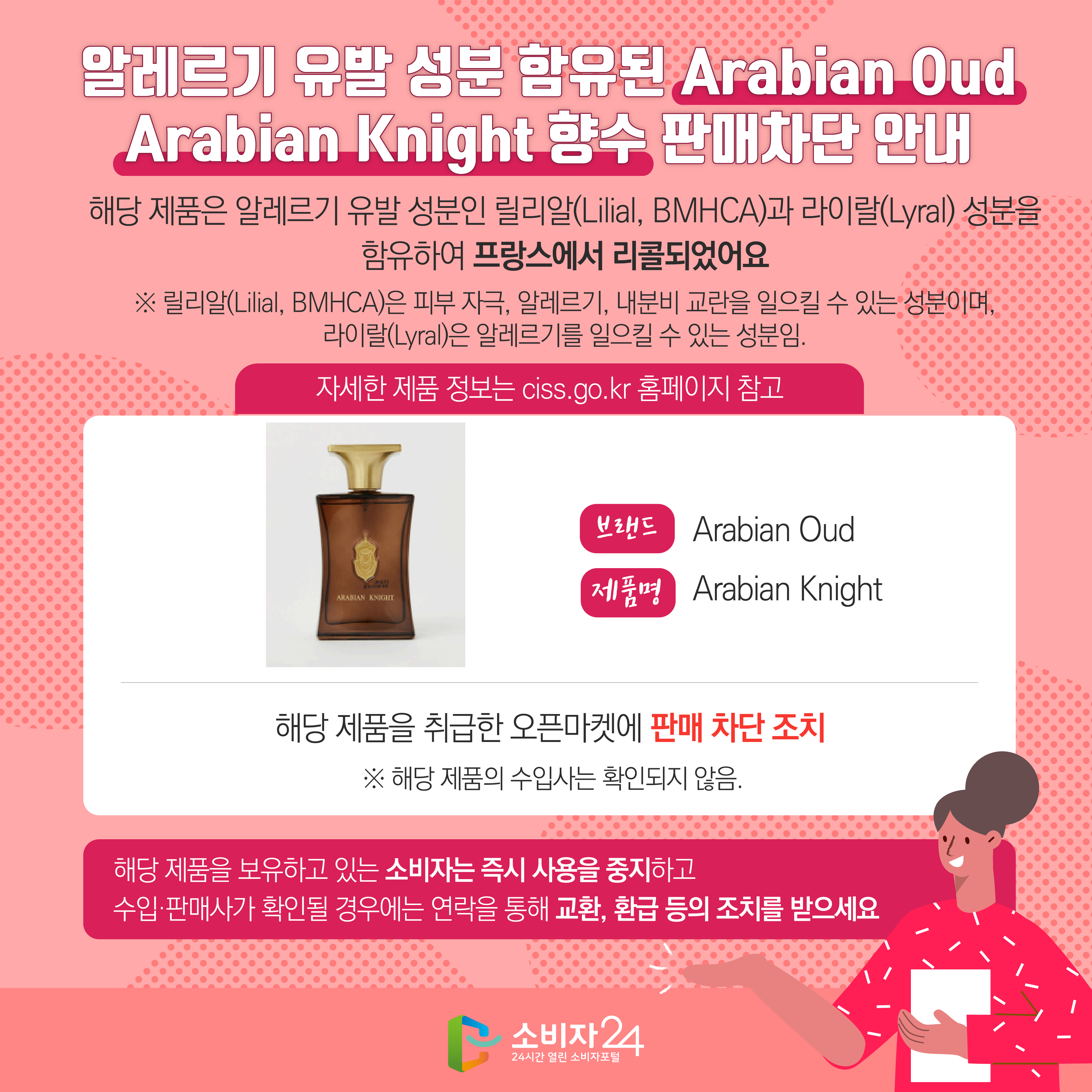 알레르기 유발 성분 함유된 Arabian Oud Arabian Knight 향수 판매차단 안내 해당 제품은 알레르기 유발 성분인 릴리알(Lilial, BMHCA)과 라이랄(Lyral) 성분을 함유하여 프랑스에서 리콜되었어요 ※ 릴리알(Lilial, BMHCA)은 피부 자극, 알레르기, 내분비 교란을 일으킬 수 있는 성분이며, 라이랄(Lyral)은 알레르기를 일으킬 수 있는 성분임. (자세한 제품 정보는 ciss.go.kr 홈페이지 참고) 브랜드 Arabian Oud 제품명 Arabian Knight 해당 제품을 취급한 오픈마켓에 판매 차단 조치  ※ 해당 제품의 수입사는 확인되지 않음. 해당 제품을 보유하고 있는 소비자는 즉시 사용을 중지하고 수입·판매사가 확인될 경우에는 연락을 통해 교환, 환급 등의 조치를 받으세요