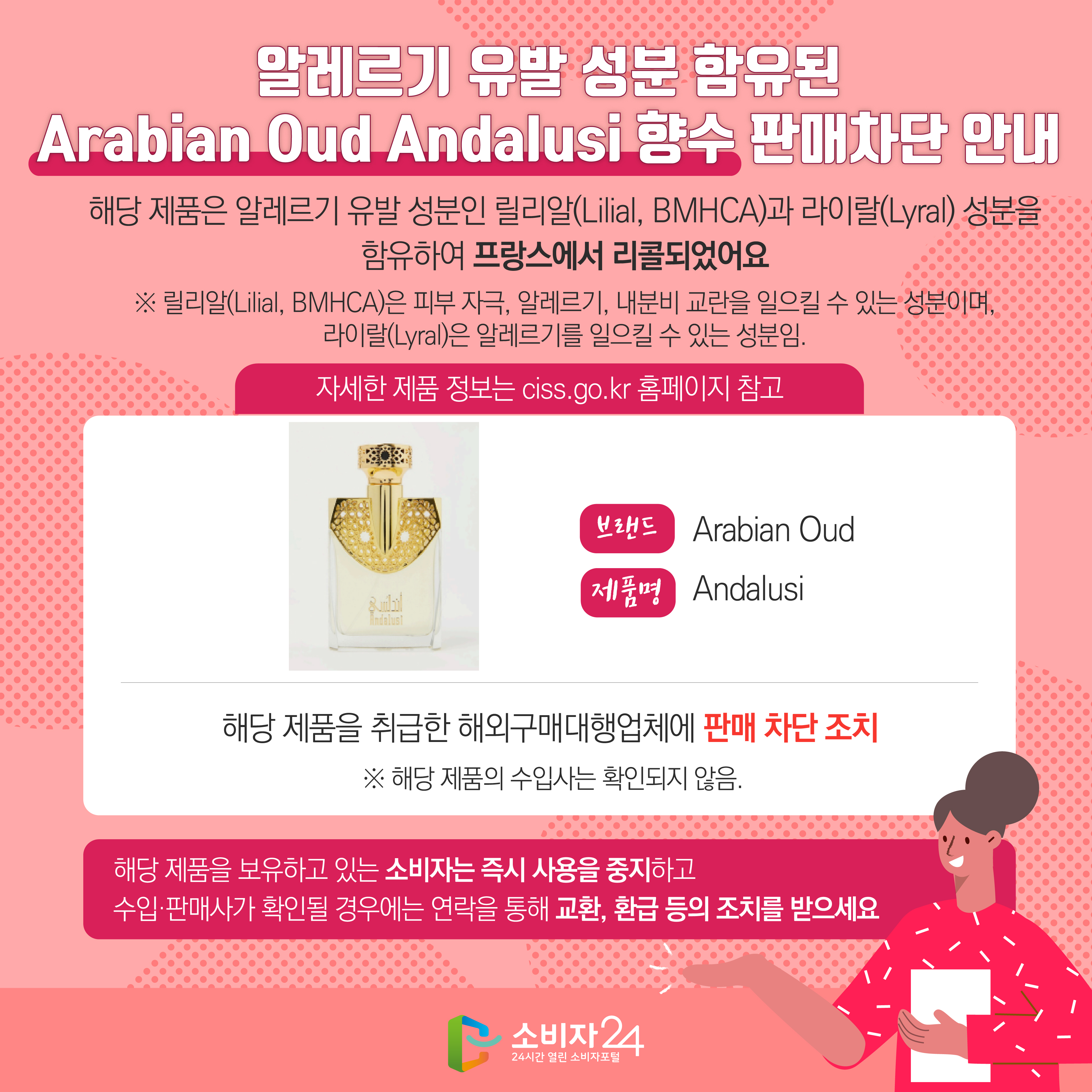 알레르기 유발 성분 함유된 Arabian Oud Andalusi 향수 판매차단 안내 해당 제품은 알레르기 유발 성분인 릴리알(Lilial, BMHCA)과 라이랄(Lyral) 성분을 함유하여 프랑스에서 리콜되었어요 ※ 릴리알(Lilial, BMHCA)은 피부 자극, 알레르기, 내분비 교란을 일으킬 수 있는 성분이며, 라이랄(Lyral)은 알레르기를 일으킬 수 있는 성분임. (자세한 제품 정보는 ciss.go.kr 홈페이지 참고) 브랜드 Arabian Oud  제품명 Andalusi 해당 제품을 취급한 해외구매대행업체에 판매 차단 조치  ※ 해당 제품의 수입사는 확인되지 않음. 해당 제품을 보유하고 있는 소비자는 즉시 사용을 중지하고 수입·판매사가 확인될 경우에는 연락을 통해 교환, 환급 등의 조치를 받으세요