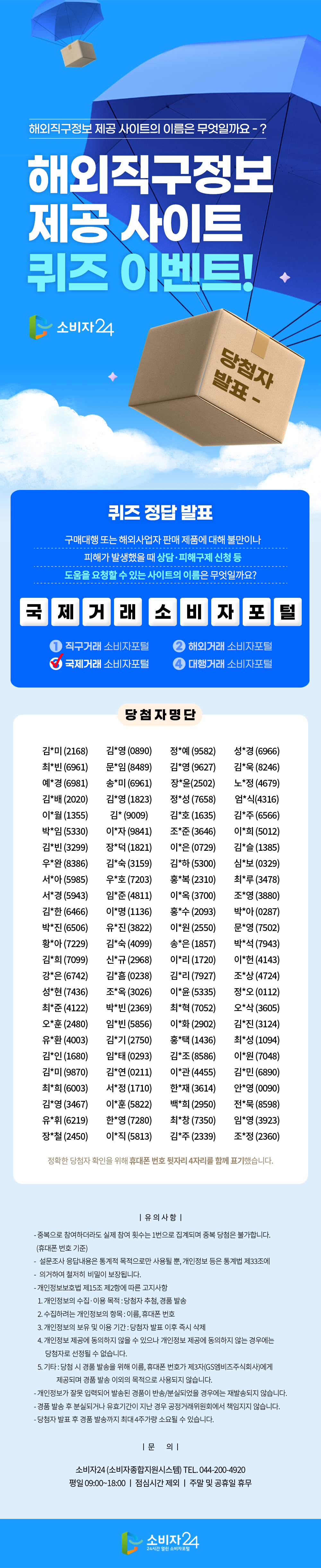   해외직구정보 제공 사이트의 이름은 무엇일까요-? 해외직구정보 제공 사이트 퀴즈 이벤트! 당첨자 소비자 24 발표- 퀴즈 정답 발표 구매대행 또는 해외사업자 판매 제품에 대해 불만이나 피해가 발생했을 때 상담·피해구제 신청 등 도움을 요청할 수 있는 사이트의 이름은 무엇일까요? 국제거래 소비자포 1 직구거래 소비자포털 해외거래 소비자포털 2 국제거래 소비자포털 대행거래 소비자포털 당첨자명단 김*미 (216) 김*영(0890) 정*예 (9582) 성*경 (6966) 최*빈(6961) 예*경 (6981) 김*배 (2020) 이*월(1355) 박*임 (5330) 김*빈(3299) 우완 (8386) 서*아(5985) 서*경 (5943) 김*한(6466) 박*진 (6506) 황*아 (7229) 김*희(7099) 강*은(6742) 성현(7436) 최*준(4122) 오*훈(2480) 유*환(4003) 김*인 (1680) 김*미 (9870) 최*희 (6003) 김*영 (3467) 유*휘(6219) 장*철 (2450) 문임 (8489) 송*미(6961) 김*영 (1823) 김*(9009) 이*자 (9841) 장*덕 (1821) 김*숙(3159) 우*호(7203) 임*준(4811) 이*명(1136) 유*진 (3822) 김*숙(4099) 신규(296) 김*흠(0238) 조*옥 (3026) 박*빈(2369) 임*빈(5856) 김*기(2750) 임*태 (0293) 김*연(0211) 서*정 (1710) 이*훈(5822) 한*영 (7280) 이*직(5813) 김*영 (9627) 장*윤(2502) 정*성(7658) 김*호(1635) 조*준(3646) 이*은 (0729) 김*하(5300) 홍*복 (2310) 이*옥(3700) 홍*수(2093) 이원(2550) 송*은(1857) 이*리 (1720) 김*리(7927) 이*윤(5335) 최*혁 (7052) 이*화 (2902) 홍*택 (1436) 김*조(8586) 이*관(4455) 한*재(3614) 백*희 (2950) 최*창 (7350) 김*욱(8246) 노*정(4679) 엄*식(4316) 김*주 (6566) 이*희 (5012) *(1385) 심*보(0329) 최*루(3478) 조*영 (3880) 박*아 (0287) 문*영 (7502) 박*석(7943) 이*헌(4143) 조*상(4724) 정*오 (0112) 오*삭(3605) 김*진 (3124) 최*성 (1094) 이*원(7048) 김*민 (6890) 안*영 (0090) 전*묵(8598) 임*영 (3923) 김*주 (2339) 조*정(2360) 정확한 당첨자 확인을 위해 휴대폰 번호 뒷자리 4자리를 함께 표기했습니다. |유의사항| - 중복으로 참여하더라도 실제 참여 횟수는 1번으로 집계되며 중복 당첨은 불가합니다. - (휴대폰 번호 기준) 설문조사 응답내용은 통계적 목적으로만 사용될 뿐, 개인정보 등은 통계법 제33조에 - 의거하여 철저히 비밀이 보장됩니다. - 개인정보보호법 제15조 제2항에 따른 고지사항 1. 개인정보의 수집·이용 목적 : 당첨자 추첨, 경품 발송 2. 수집하려는 개인정보의 항목 : 이름, 휴대폰 번호 3. 개인정보의 보유 및 이용 기간: 당첨자 발표 이후 즉시 삭제 4. 개인정보 제공에 동의하지 않을 수 있으나 개인정보 제공에 동의하지 않는 경우에는 당첨자로 선정될 수 없습니다. 5. 기타 : 당첨시 경품 발송을 위해 이름, 휴대폰 번호가 제3자(GS엠비즈주식회사)에게 제공되며 경품 발송 이외의 목적으로 사용되지 않습니다. - 개인정보가 잘못 입력되어 발송된 경품이 반송/분실되었을 경우에는 재발송되지 않습니다. - 경품 발송 후 분실되거나 유효기간이 지난 경우 공정거래위원회에서 책임지지 않습니다. -당첨자 발표 후 경품 발송까지 최대 4주가량 소요될 수 있습니다. 1문 의| 소비자24 (소비자종합지원시스템) TEL. 044-200-4920 평일 09:00~18:00 | 점심시간 제외 주말 및 공휴일 휴무 소비자 24 24시간 열린 소비자포털