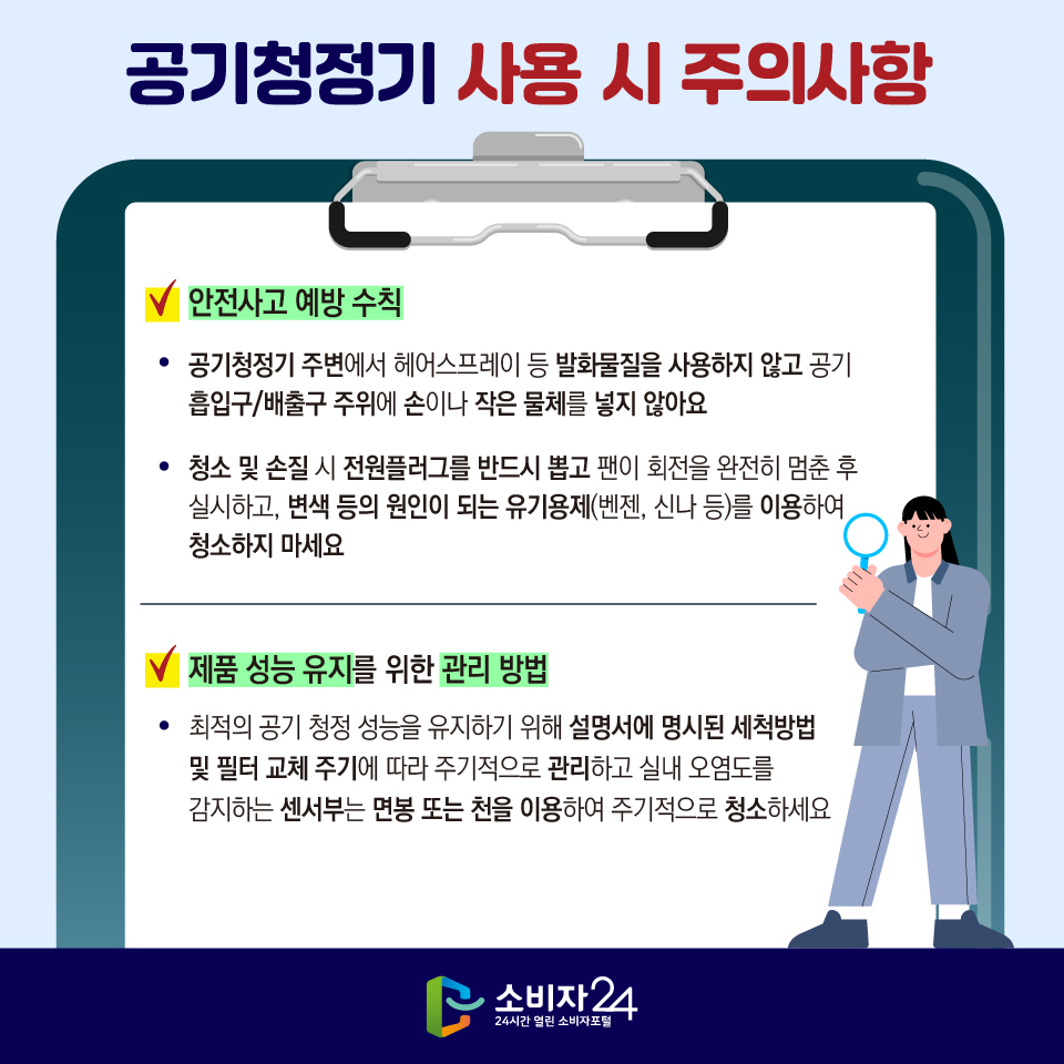 [공기청정기 사용 시 주의사항] 1) 안전사고 예방 수칙 - 공기청정기 주변에서 헤어스프레이 등 발화물질을 사용하지 않고 공기 흡입구/배출구 주위에 손이나 작은 물체를 넣지 않아요 - 청소 및 손질 시 전원플러그를 반드시 뽑고 팬이 회전을 완전히 멈춘 후 실시하고, 변색 등의 원인이 되는 유기용제(벤젠, 신나 등)를 이용하여 청소하지 마세요 2) 제품 성능 유지를 위한 관리 방법 - 최적의 공기 청정 성능을 유지하기 위해 설명서에 명시된 세척방법 및 필터 교체 주기에 따라 주기적으로 관리하고 실내 오염도를 감지하는 센서부는 면봉 또는 천을 이용하여 주기적으로 청소하세요
