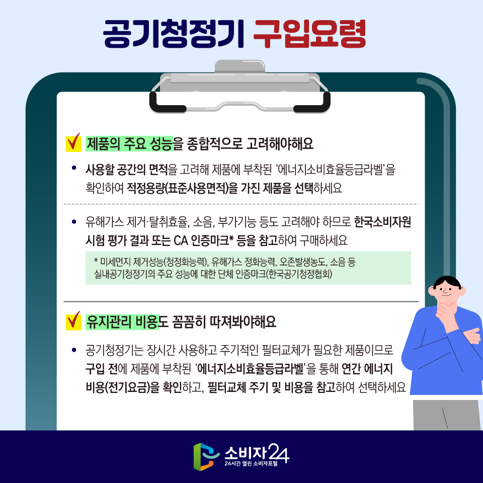[공기청정기 구입요령] 1) 제품의 주요 성능을 종합적으로 고려해야해요 - 사용할 공간의 면적을 고려해 제품에 부착된 ‘에너지소비효율등급라벨’을 확인하여 적정용량(표준사용면적)을 가진 제품을 선택하세요 - 유해가스 제거·탈취효율, 소음, 부가기능 등도 고려해야 하므로 한국소비자원 시험 평가 결과 또는 CA 인증마크* 등을 참고하여 구매하세요 * 미세먼지 제거성능(청정화능력), 유해가스 정화능력, 오존발생농도, 소음 등 실내공기청정기의 주요 성능에 대한 단체 인증마크(한국공기청정협회) 2) 유지관리 비용도 꼼꼼히 따져봐야해요 - 공기청정기는 장시간 사용하고 주기적인 필터교체가 필요한 제품이므로 구입 전에 제품에 부착된 ‘에너지소비효율등급라벨’을 통해 연간 에너지 비용(전기요금)을 확인하고, 필터교체 주기 및 비용을 참고하여 선택하세요