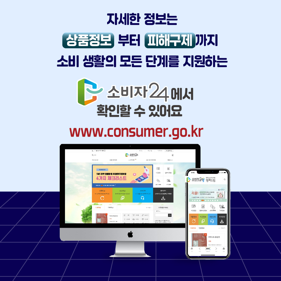 자세한 정보는 상품정보부터 피해구제까지 소비 생활의 모든 단계를 지원하는 소비자24에서 확인할 수 있어요 www.consumer.go.kr