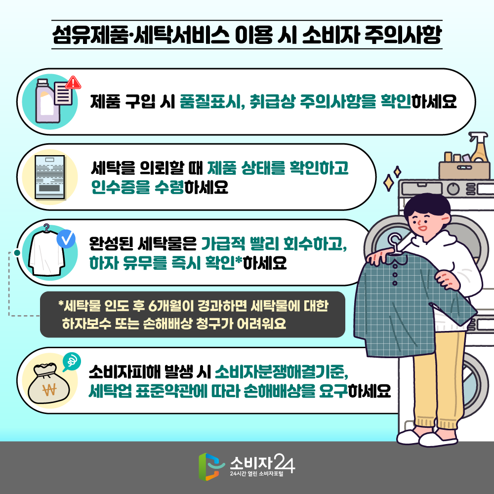 [섬유제품·세탁서비스 이용 시 소비자 주의사항] ㅇ 제품 구입 시 품질표시, 취급상 주의사항을 확인하세요 ㅇ 세탁을 의뢰할 때 제품 상태를 확인하고 인수증을 수령하세요 ㅇ 완성된 세탁물은 가급적 빨리 회수하고, 하자 유무를 즉시 확인*하세요  * 세탁물 인도 후 6개월이 경과하면 세탁물에 대한 하자보수 또는 손해배상 청구가 어려워요 ㅇ 소비자피해 발생 시 소비자분쟁해결기준, 세탁업 표준약관에 따라 손해배상을 요구하세요 