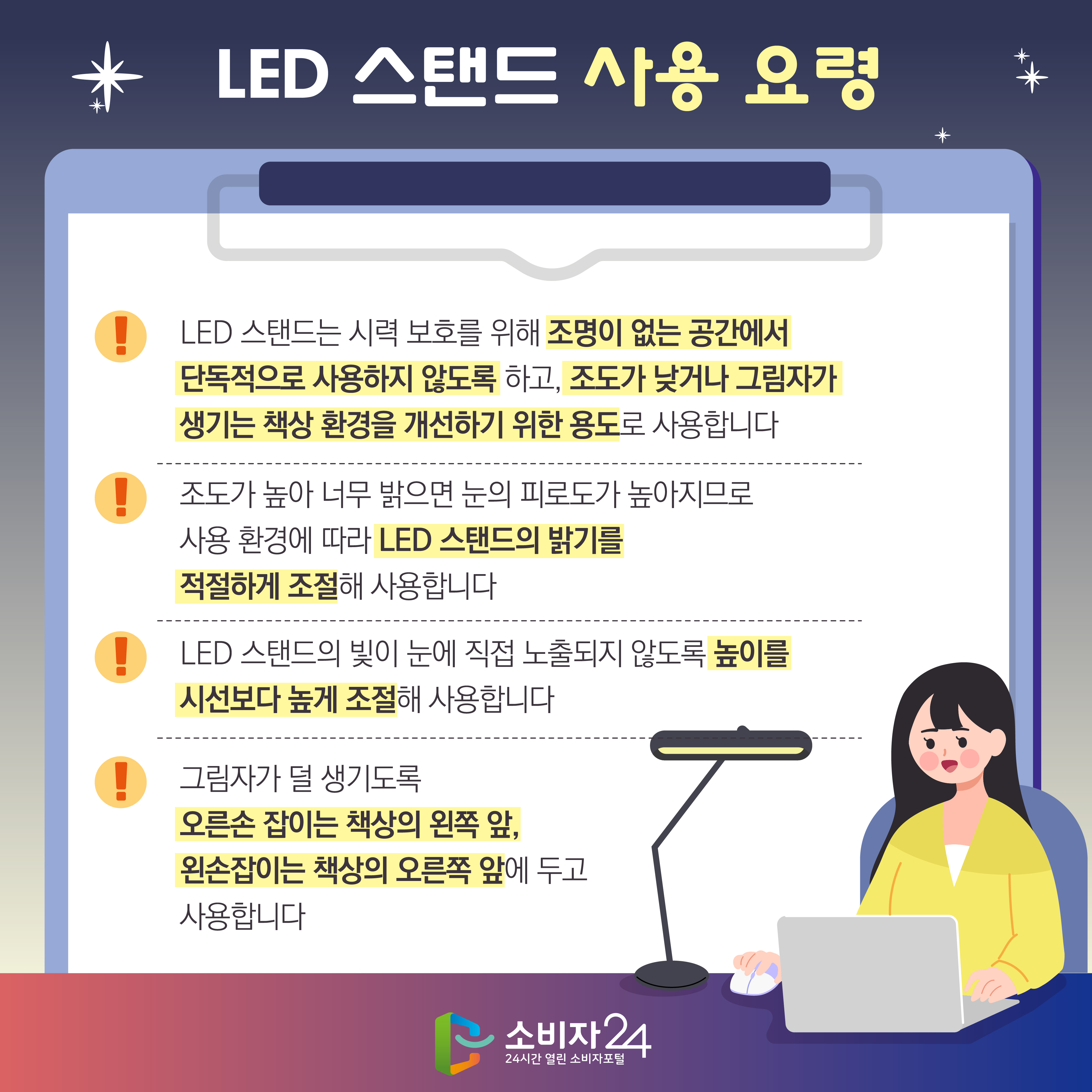 LED 스탠드 사용 요령 1) LED 스탠드는 시력 보호를 위해 조명이 없는 공간에서 단독적으로 사용하지 않도록 하고, 조도가 낮거나 그림자가 생기는 책상 환경을 개선하기 위한 용도로 사용합니다 2) 조도가 높아 너무 밝으면 눈의 피로도가 높아지므로 사용 환경에 따라 LED 스탠드의 밝기를 적절하게 조절해 사용합니다 3) LED 스탠드의 빛이 눈에 직접 노출되지 않도록 높이를 시선보다 높게 조절해 사용합니다 4) 그림자가 덜 생기도록 오른손 잡이는 책상의 왼쪽 앞, 왼손잡이는 책상의 오른쪽 앞에 두고 사용합니다