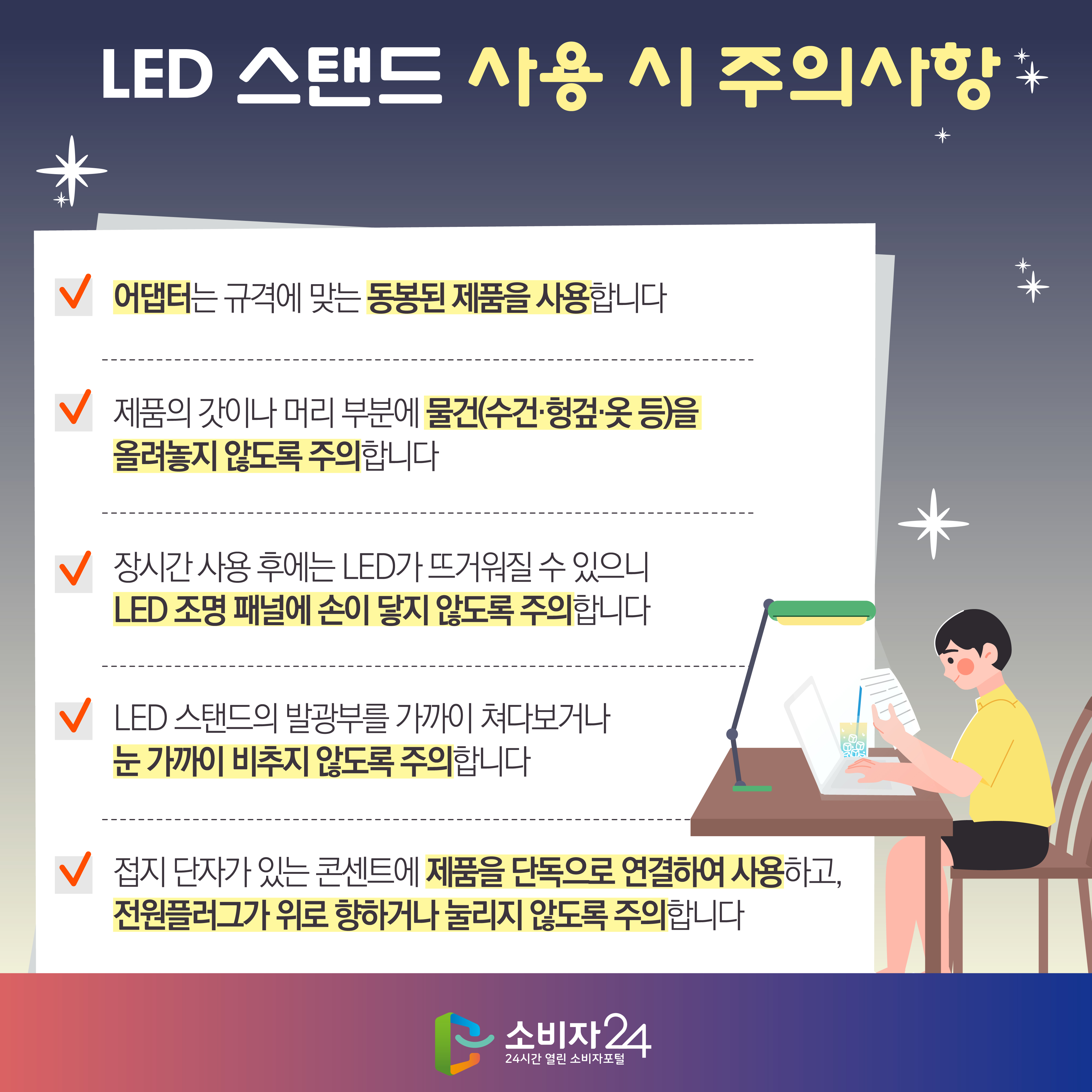 LED 스탠드 사용 시 주의사항 1) 어댑터는 규격에 맞는 동봉된 제품을 사용합니다 2) 제품의 갓이나 머리 부분에 물건(수건·헝겊·옷 등)을 올려놓지 않도록 주의합니다 3) 장시간 사용 후에는 LED가 뜨거워질 수 있으니 LED 조명 패널에 손이 닿지 않도록 주의합니다 4) LED 스탠드의 발광부를 가까이 쳐다보거나 눈 가까이 비추지 않도록 주의합니다 5) 접지 단자가 있는 콘센트에 제품을 단독으로 연결하여 사용하고, 전원플러그가 위로 향하거나 눌리지 않도록 주의합니다