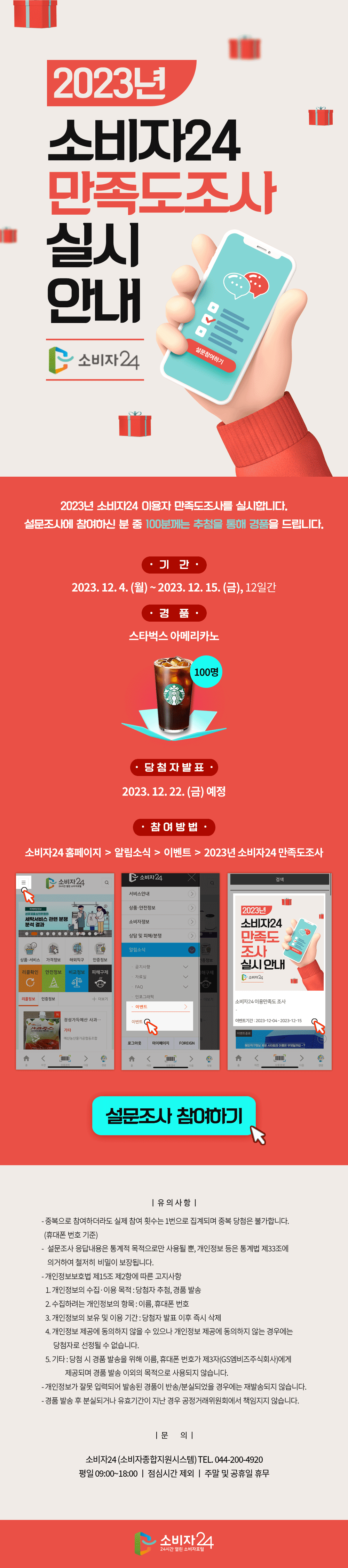 2023년 소비자24 만족도조사 실시 안내 2023년 소비자24 이용자 만족도조사를 실시합니다. 설문조사에 참여하신 분 중 100분께는 추첨을 통해 경품을 드립니다. 기간 2023. 12. 4.(월) ~ 2023. 12. 15.(금), 12일간 경품 스타벅스 아메리카노 당첨자발표 2023.12.22.(금) 예정 참여방법 소비자24 홈페이지 > 알림소식 > 이벤트 > 2023년 소비자24 만족도조사 설문조사 참여하기 유의사항 - 중복으로 참여하더라도 실제 참여 횟수는 1번으로 집계되며 중복 당첨은 불가합니다.(휴대폰 번호 기준) - 설문조사 응답내용은 통계적 목적으로만 사용될 뿐, 개인정보 등은 통계법 제33조에 의거하여 철저히 비밀이 보장됩니다. - 개인정보보호법 제15조 제2항에 따른 고지사항 1.개인정보의 수집, 이용 목적 : 당첨자 추첨, 경품 발송 2.수집하려는 개인정보의 항목 : 이름, 휴대폰 번호 3. 개인정보의 보유 및 이용 기간 : 당첨자 발표 이후 즉시 삭제 4.개인정보 제공에 동의하지 않을 수 있으나 개인정보 제공에 동의하지 않는 경우에는 당첨자로 선정될 수 없습니다. 5.기타 : 당첨 시 경품 발송을 위해 이름, 휴대폰 번호가 제3자(GS엠비즈주식회사)에게 제공되며 경품 발송 이외의 목적으로 사용되지 않습니다. - 개인정보가 잘못 입력되어 발송된 경품이 반송/분실되었을 경우에는 재발송되지 않습니다. - 경품 발송 후 분실되거나 유효기간이 지난 경우 공정거래위원회에서 책임지지 않습니다. 문의 소비자24(소비자종합지원시스템) TEL. 044-200-4920 평일 09:00~18:00, 점심시간 제외, 주말 및 공휴일 휴무