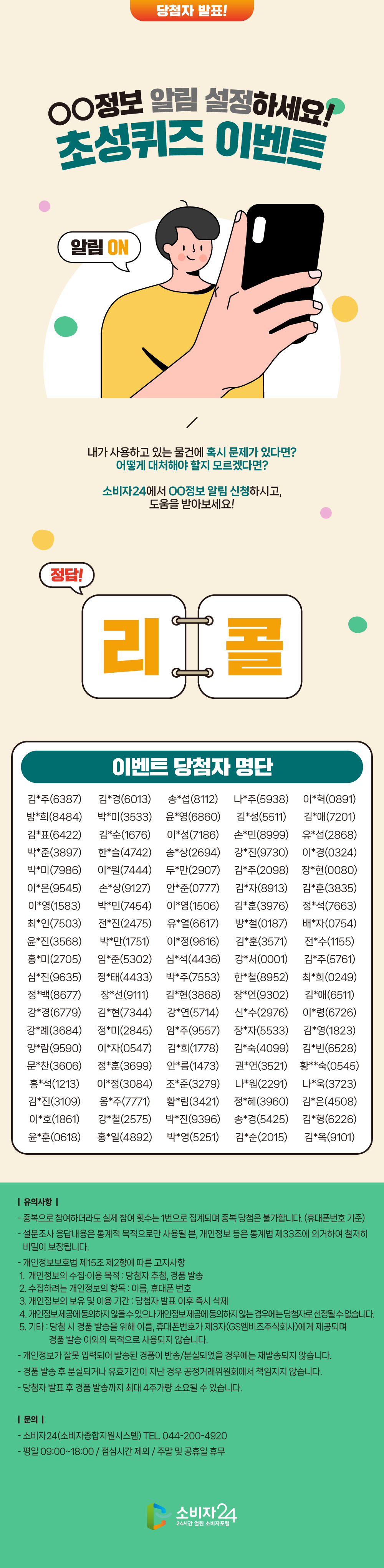  ◯◯정보 알림 설정하세요! 초성퀴즈 이벤트  내가 사용하고 있는 물건에 혹시 문제가 있다면? 어떻게 대처해야 할지 모르겠다면? 소비자24에서 ◯◯정보 알림 신청하시고, 도움을 받아보세요!   퀴즈 정답 발표  리  콜   이벤트 당첨자 명단   당첨자 명단 (엑셀 명단 확인)  <유의사항>  - 중복으로 참여하더라도 실제 참여 횟수는 1번으로 집계되며 중복 당첨은 불가합니다. (휴대폰번호 기준) - 설문조사 응답내용은 통계적 목적으로만 사용될 뿐, 개인정보 등은 통계법 제33조에 의거하여 철저히 비밀이 보장됩니다. - 개인정보보호법 제15조 제2항에 따른 고지사항    1. 개인정보의 수집·이용 목적 : 당첨자 추첨, 경품 발송    2. 수집하려는 개인정보의 항목 : 이름, 휴대폰 번호    3. 개인정보의 보유 및 이용 기간 : 당첨자 발표 이후 즉시 삭제    4. 개인정보 제공에 동의하지 않을 수 있으나 개인정보 제공에 동의하지 않는 경우에는 당첨자로 선정될 수 없습니다.    5. 기타 : 당첨 시 경품 발송을 위해 이름, 휴대폰번호가 제3자(GS엠비즈주식회사)에게 제공되며 경품 발송 이외의 목적으로 사용되지 않습니다. - 개인정보가 잘못 입력되어 발송된 경품이 반송/분실되었을 경우에는 재발송되지 않습니다 - 경품 발송 후 분실되거나 유효기간이 지난 경우 공정거래위원회에서 책임지지 않습니다. - 당첨자 발표 후 경품 발송까지 최대 4주가량 소요될 수 있습니다.  <문의>  - 소비자24(소비자종합지원시스템) TEL. 044-200-4920  - 평일 09:00~18:00 / 점심시간 제외 / 주말 및 공휴일 휴무   김*주(6387)김*경(6013)송*섭(8112)나*주(5938)이*혁(0891) 방*희(8484)박*미(3533)윤*영(6860)김*성(5511)김*애(7201) 김*표(6422)김*순(1676)이*성(7186)손*민(8999)유*섭(2868) 박*준(3897)한*슬(4742)송*상(2694)강*진(9730)이*경(0324) 박*미(7986)이*원(7444)두*만(2907)김*주(2098)장*현(0080) 이*은(9545)손*상(9127)안*준(0777)김*자(8913)김*훈(3835) 이*영(1583)박*민(7454)이*영(1506)김*훈(3976)정*석(7663) 최*인(7503)전*진(2475)유*열(6617)방*철(0187)배*자(0754) 윤*진(3568)박*만(1751)이*정(9616)김*훈(3571)전*수(1155) 홍*미(2705)임*준(5302)심*석(4436)강*서(0001)김*주(5761) 심*진(9635)정*태(4433)박*주(7553)한*철(8952)최*희(0249) 정*백(8677)장*선(9111)김*현(3868)장*연(9302)김*애(6511) 강*경(6779)김*현(7344)강*연(5714)신*수(2976)이*령(6726) 강*례(3684)정*미(2845)임*주(9557)장*자(5533)김*영(1823) 양*람(9590)이*자(0547)김*희(1778)김*숙(4099)김*빈(6528) 문*찬(3606)정*훈(3699)안*름(1473)권*연(3521)황**숙(0545) 홍*석(1213)이*정(3084)조*준(3279)나*원(2291)나*욱(3723) 김*진(3109)옹*주(7771)황*림(3421)정*혜(3960)김*은(4508) 이*호(1861)강*철(2575)박*진(9396)송*경(5425)김*형(6226) 윤*훈(0618)홍*일(4892)박*영(5251)김*순(2015)김*옥(9101) 