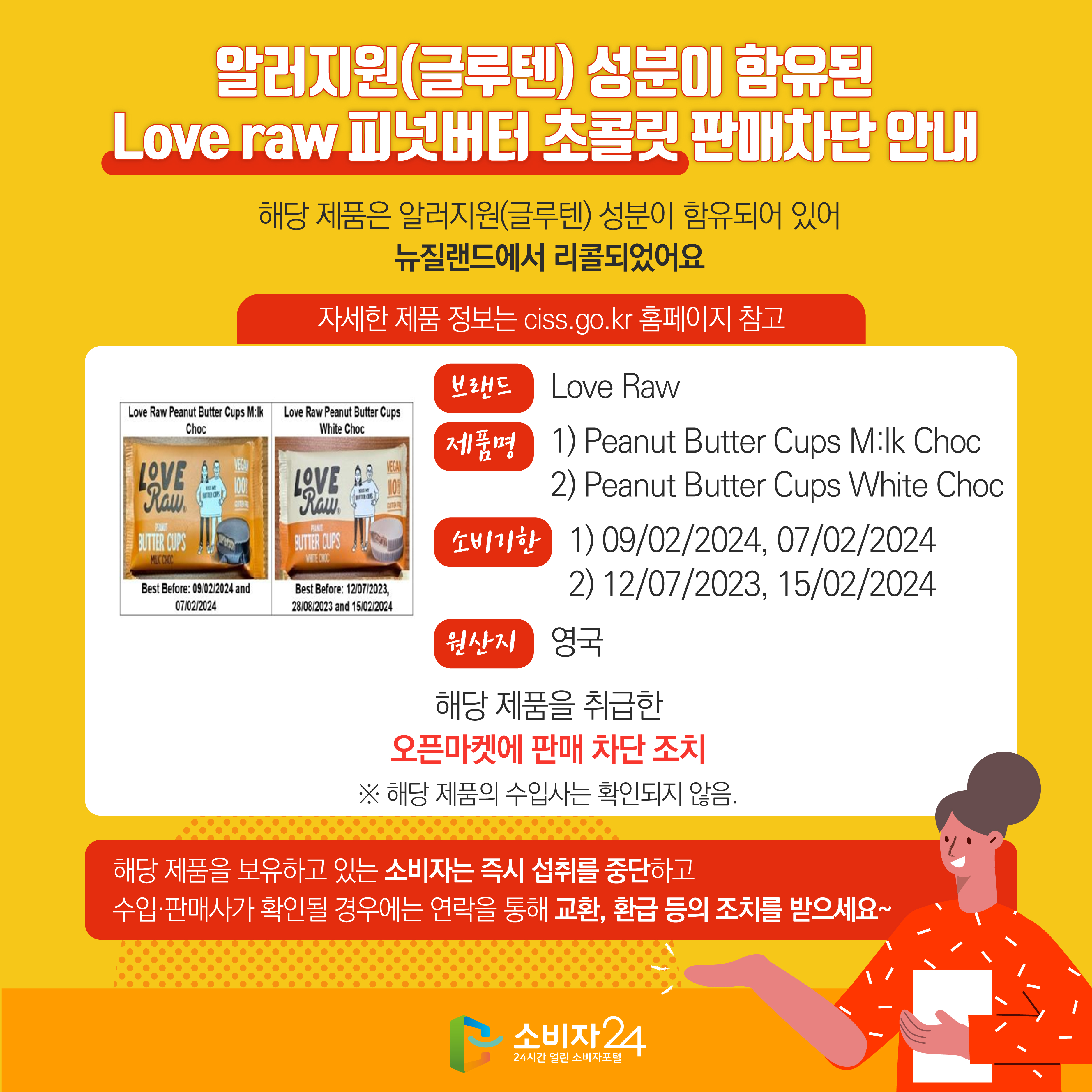 #  알러지원(글루텐) 성분이 함유된 Love raw 피넛버터 초콜릿 판매차단 안내 해당 제품은 알러지원(글루텐) 성분이 함유되어 있어 뉴질랜드에서 리콜되었어요 자세한 제품 정보는 ciss.go.kr 홈페이지 참고 브랜드 Love Raw 제품명 1) Peanut Butter Cups M:lk Choc 2) Peanut Butter Cups White Choc 소비기한 1) 09/02/2024, 07/02/2024 2) 12/07/2023, 15/02/2024 원산지 영국 해당 제품을 취급한 오픈마켓에 판매 차단 조치 ※ 해당 제품의 수입사는 확인되지 않음. 해당 제품을 보유하고 있는 소비자는 즉시 섭취를 중단하고 수입·판매사가 확인될 경우에는 연락을 통해 교환, 환급 등의 조치를 받으세요~