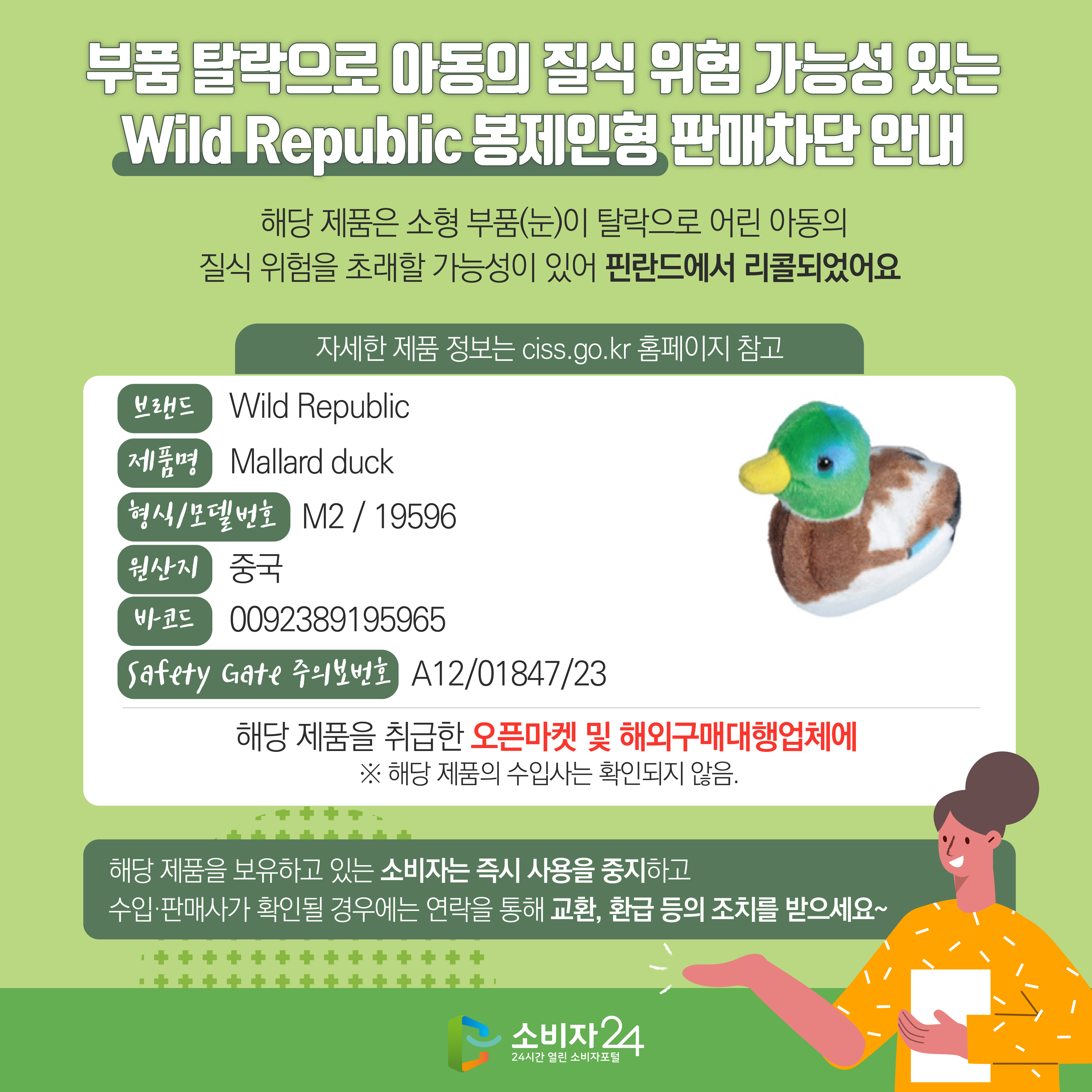 #  부품 탈락으로 아동의 질식 위험 가능성 있는 Wild Republic 봉제인형 판매차단 안내  해당 제품은 소형 부품(눈)이 탈락으로 어린 아동의 질식 위험을 초래할 가능성이 있어 핀란드에서 리콜되었어요 자세한 제품 정보는 ciss.go.kr 홈페이지 참고 브랜드 Wild Republic 제품명 Mallard duck 형식/모델번호 M2 / 19596 원산지 중국 바코드 0092389195965 Safety Gate 주의보번호 A12/01847/23 해당 제품을 취급한 오픈마켓 및 해외구매대행업체에  ※ 해당 제품의 수입사는 확인되지 않음. 해당 제품을 보유하고 있는 소비자는 즉시 사용을 중지하고 수입·판매사가 확인될 경우에는 연락을 통해 교환, 환급 등의 조치를 받으세요~