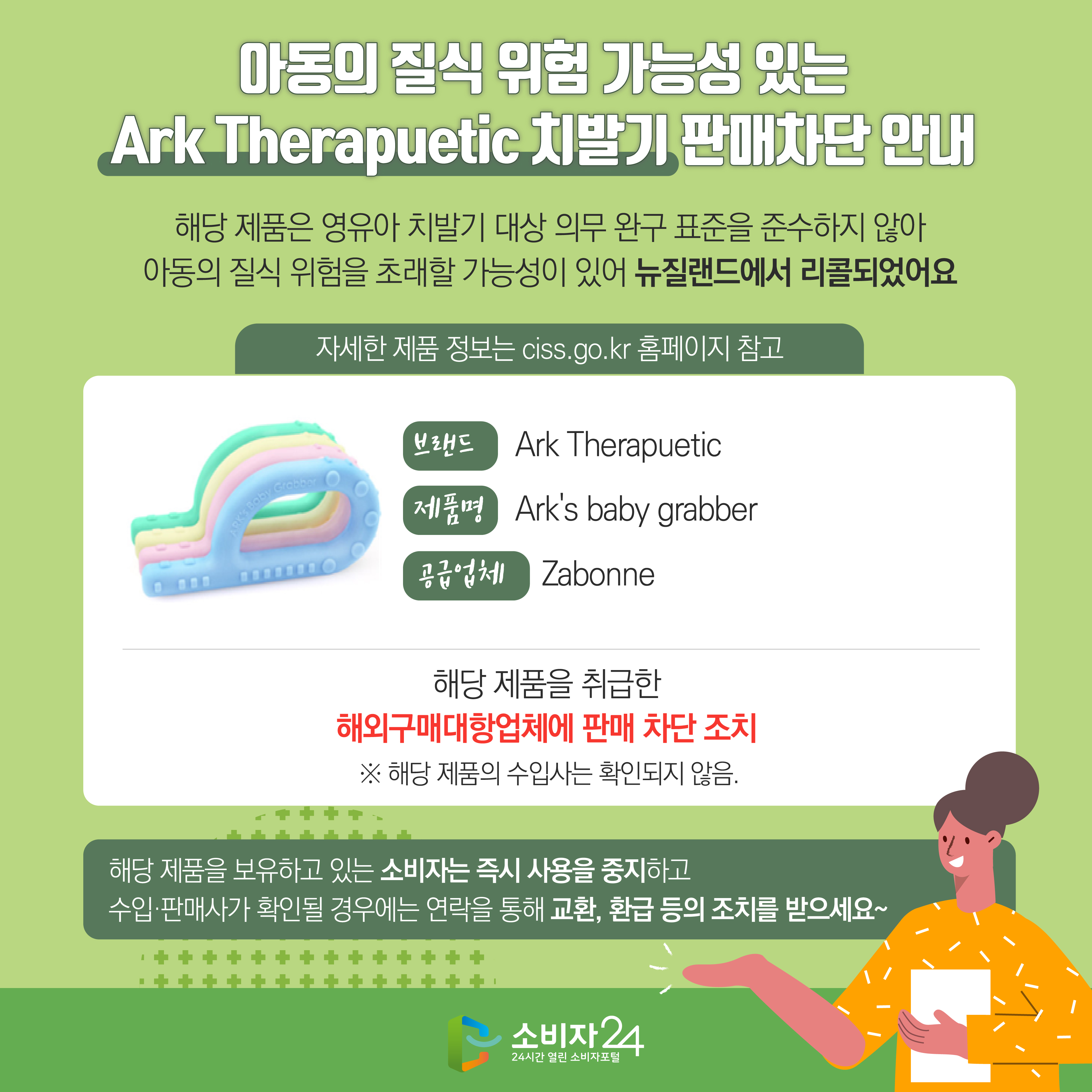 #  아동의 질식 위험 가능성 있는 Ark Therapuetic 치발기 판매차단 안내 해당 제품은 영유아 치발기 대상 의무 완구 표준을 준수하지 않아 아동의 질식 위험을 초래할 가능성이 있어 뉴질랜드에서 리콜되었어요 자세한 제품 정보는 ciss.go.kr 홈페이지 참고 브랜드 Ark Therapuetic 제품명 Ark's baby grabber  공급업체 Zabonne 해당 제품을 취급한 해외구매대항업체에 판매 차단 조치  ※ 해당 제품의 수입사는 확인되지 않음. 해당 제품을 보유하고 있는 소비자는 즉시 사용을 중지하고 수입·판매사가 확인될 경우에는 연락을 통해 교환, 환급 등의 조치를 받으세요~