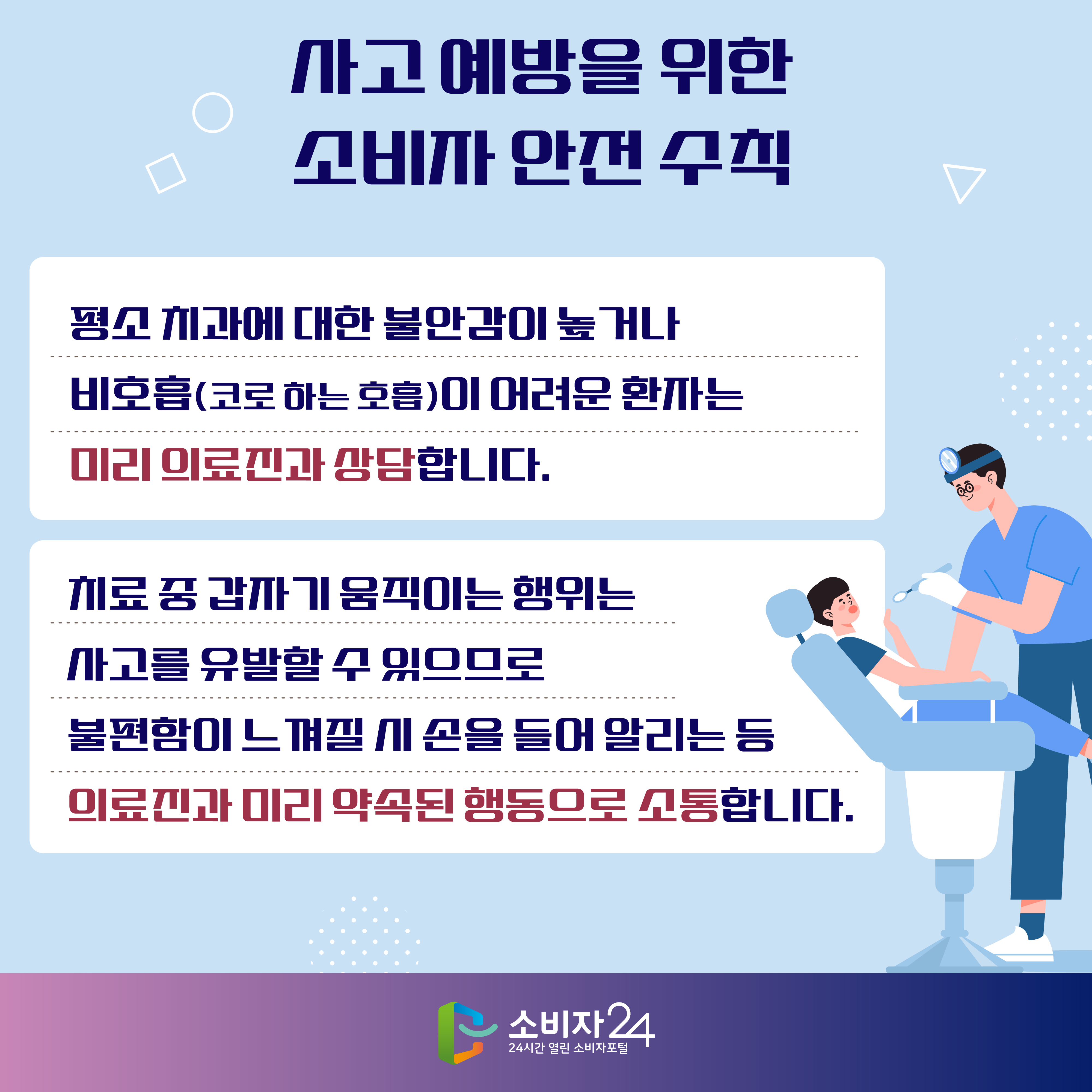 사고 예방을 위한 소비자 안전 수칙 1) 평소 치과에 대한 불안감이 높거나 비호흡(코로 하는 호흡)이 어려운 환자는 미리 의료진과 상담합니다. 2) 치료 중 갑자기 움직이는 행위는 사고를 유발할 수 있으므로 불편함이 느껴질 시 손을 들어 알리는 등 의료진과 미리 약속된 행동으로 소통합니다.