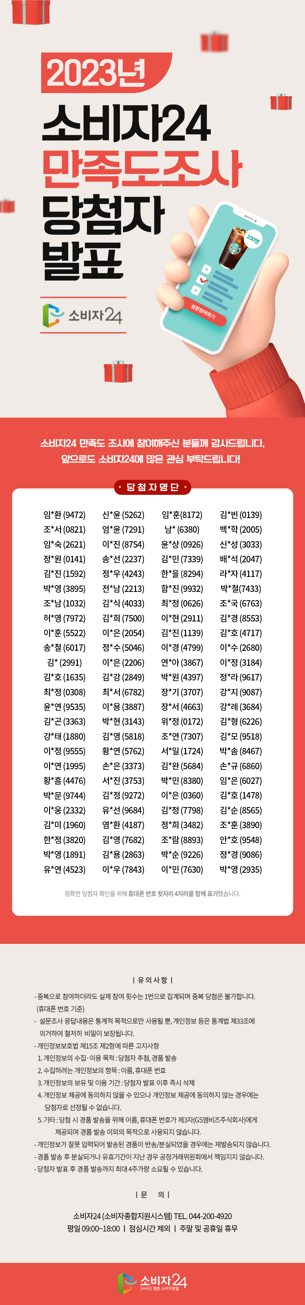 만족도 조사에 참여해주신 분들께 감사드립니다. 앞으로도 소비자24에 많은 관심 부탁드립니다! 임*환(9472)신*윤(5262)임*훈(8172)김*빈(0139)조*서(0821) 엄*윤(7291)남*(6380)백*학(2005)임*숙(2621)이*진(8754) 윤*상(0926)신*성(3033)정*원(0141)송*선(2237)김*민(7339) 배*석(2047)김*진(1592)정*우(4243)한*을(8294)라*자(4117) 박*영(3895)전*남(2213)함*진(9932)박*철(7433)조*남(1032) 김*식(4033)최*정(0626)조*국(6763)허*영(7972)김*희(7500) 이*현(2911)김*경(8553)이*훈(5522)이*은(2054)김*진(1139) 김*호(4717)송*철(6017)정*수(5046)이*경(4799)이*수(2680) 김*(2991)이*은(2206)연*아(3867)이*정(3184)김*호(1635) 김*강(2849)박*원(4397)정*라(9617)최*정(0308)최*서(6782) 장*기(3707)강*지(9087)윤*연(9535)이*용(3887)장*서(4663) 강*례(3684)김*곤(3363)박*현(3143)위*정(0172)김*형(6226) 강*태(1880)김*영(5818)조*연(7307)김*모(9518)이*정(9555) 황*연(5762)서*일(1724)박*솜(8467)이*연(1995)손*은(3373) 김*완(5684)손*규(6860)황*흠(4476)서*진(3753)박*민(8380) 임*은(6027)박*문(9744)김*정(9272)이*은(0360)김*호(1478) 이*웅(2332)유*선(9684)김*정(7798)김*순(8565)김*미(1960) 염*환(4187)정*희(3482)조*훈(3890)한*정(3820)김*영(7682) 조*람(8893)안*호(9548)박*영(1891)김*용(2863)박*순(9226) 정*경(9086)유*연(4523)이*우(7843)이*민(7630)박*영(2935) <유의사항>  - 중복으로 참여하더라도 실제 참여 횟수는 1번으로 집계되며 중복 당첨은 불가합니다. (휴대폰번호 기준) - 설문조사 응답내용은 통계적 목적으로만 사용될 뿐, 개인정보 등은 통계법 제33조에 의거하여 철저히 비밀이 보장됩니다. - 개인정보보호법 제15조 제2항에 따른 고지사항    1. 개인정보의 수집·이용 목적 : 당첨자 추첨, 경품 발송    2. 수집하려는 개인정보의 항목 : 이름, 휴대폰 번호    3. 개인정보의 보유 및 이용 기간 : 당첨자 발표 이후 즉시 삭제    4. 개인정보 제공에 동의하지 않을 수 있으나 개인정보 제공에 동의하지 않는 경우에는 당첨자로 선정될 수 없습니다.    5. 기타 : 당첨 시 경품 발송을 위해 이름, 휴대폰번호가 제3자(GS엠비즈주식회사)에게 제공되며 경품 발송 이외의 목적으로 사용되지 않습니다. - 개인정보가 잘못 입력되어 발송된 경품이 반송/분실되었을 경우에는 재발송되지 않습니다 - 경품 발송 후 분실되거나 유효기간이 지난 경우 공정거래위원회에서 책임지지 않습니다. - 당첨자 발표 후 경품 발송까지 최대 4주가량 소요될 수 있습니다. <문의>  - 소비자24(소비자종합지원시스템) TEL. 044-200-4920  - 평일 09:00~18:00 / 점심시간 제외 / 주말 및 공휴일 휴무