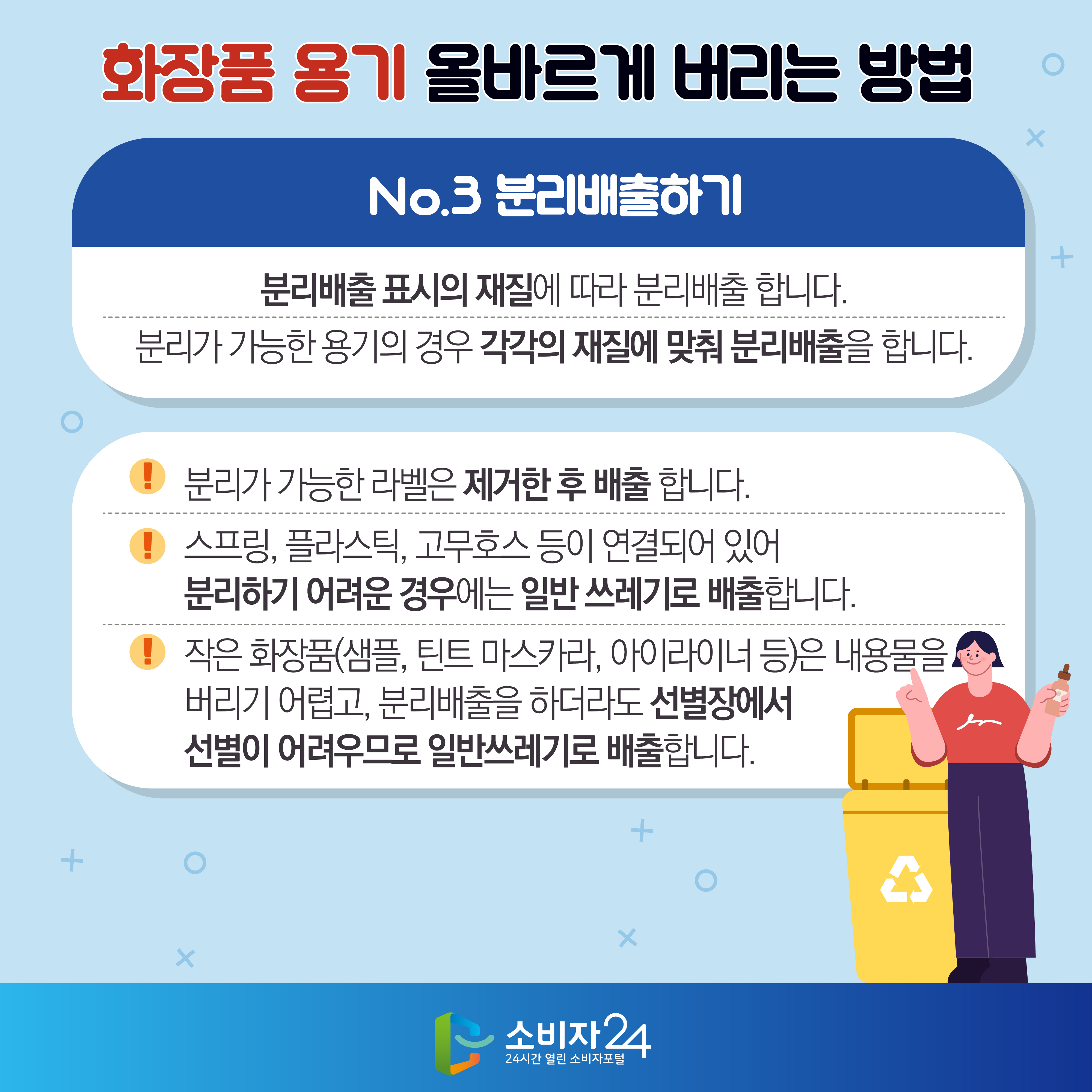 화장품 용기 올바르게 버리는 방법 No.3 분리배출하기 : 분리배출 표시의 재질에 따라 분리배출 합니다. 분리가 가능한 용기의 경우 각각의 재질에 맞춰 분리배출을 합니다. - 분리가 가능한 라벨은 제거한 후 배출 합니다. - 스프링, 플라스틱, 고무호스 등이 연결되어 있어 분리하기 어려운 경우에는 일반 쓰레기로 배출합니다. - 작은 화장품(샘플, 틴트 마스카라, 아이라이너 등)은 내용물을 버리기 어렵고, 분리배출을 하더라도 선별장에서 선별이 어려우므로 일반쓰레기로 배출합니다.