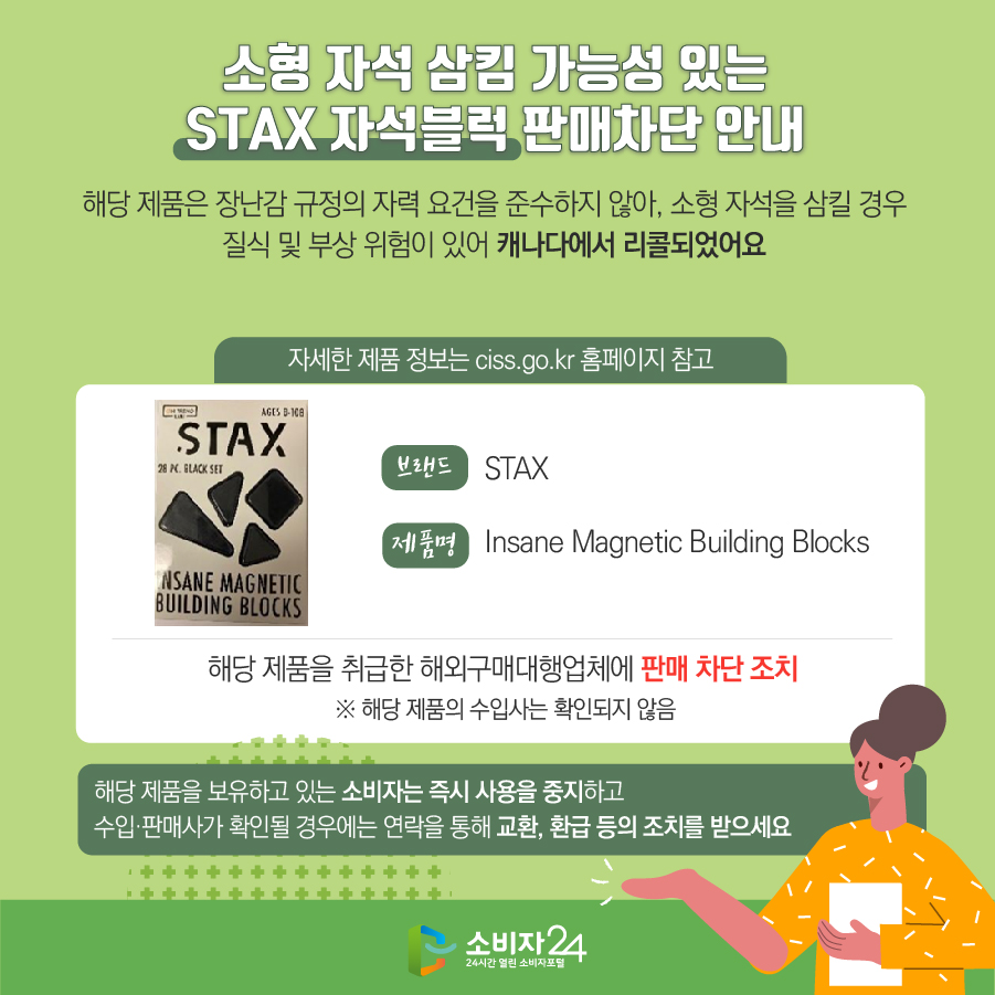 # 소형 자석 삼킴 가능성 있는 STAX 자석블럭 판매차단 안내 해당 제품은 장난감 규정의 자력 요건을 준수하지 않아, 소형 자석을 삼킬 경우 질식 및 부상 위험이 있어 캐나다에서 리콜되었어요 (자세한 제품 정보는 ciss.go.kr 홈페이지 참고) 브랜드 STAX 제품명 Insane Magnetic Building Blocks 해당 제품을 취급한 해외구매대행업체에 판매 차단 조치  ※ 해당 제품의 수입사는 확인되지 않음 해당 제품을 보유하고 있는 소비자는 즉시 사용을 중지하고 수입·판매사가 확인될 경우에는 연락을 통해 교환, 환급 등의 조치를 받으세요