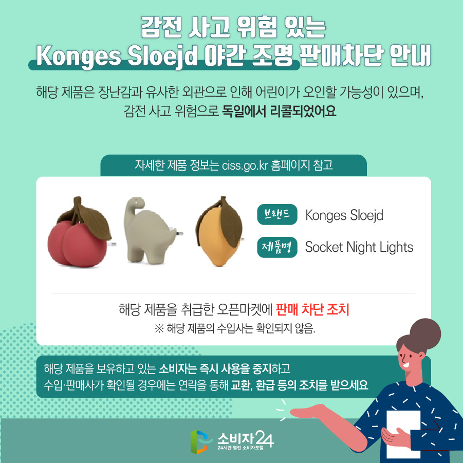 # 감전 사고 위험 있는 Konges Sloejd 야간 조명 판매차단 안내 해당 제품은 장난감과 유사한 외관으로 인해 어린이가 오인할 가능성이 있으며, 감전 사고 위험으로 독일에서 리콜되었어요 (자세한 제품 정보는 ciss.go.kr 홈페이지 참고) 브랜드 Konges Sloejd 제품명 Socket Night Lights 해당 제품을 취급한 오픈마켓에 판매 차단 조치  ※ 해당 제품의 수입사는 확인되지 않음. 해당 제품을 보유하고 있는 소비자는 즉시 사용을 중지하고 수입·판매사가 확인될 경우에는 연락을 통해 교환, 환급 등의 조치를 받으세요