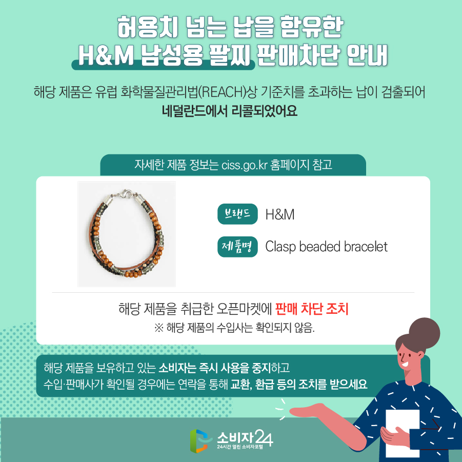# 허용치 넘는 납을 함유한 H&M 남성용 팔찌 판매차단 안내 해당 제품은 유럽 화학물질관리법(REACH)상 기준치를 초과하는 납이 검출되어 네덜란드에서 리콜되었어요 (자세한 제품 정보는 ciss.go.kr 홈페이지 참고) 브랜드 H&M 제품명 Clasp beaded bracelet 해당 제품을 취급한 오픈마켓에 판매 차단 조치  ※ 해당 제품의 수입사는 확인되지 않음. 해당 제품을 보유하고 있는 소비자는 즉시 사용을 중지하고 수입·판매사가 확인될 경우에는 연락을 통해 교환, 환급 등의 조치를 받으세요