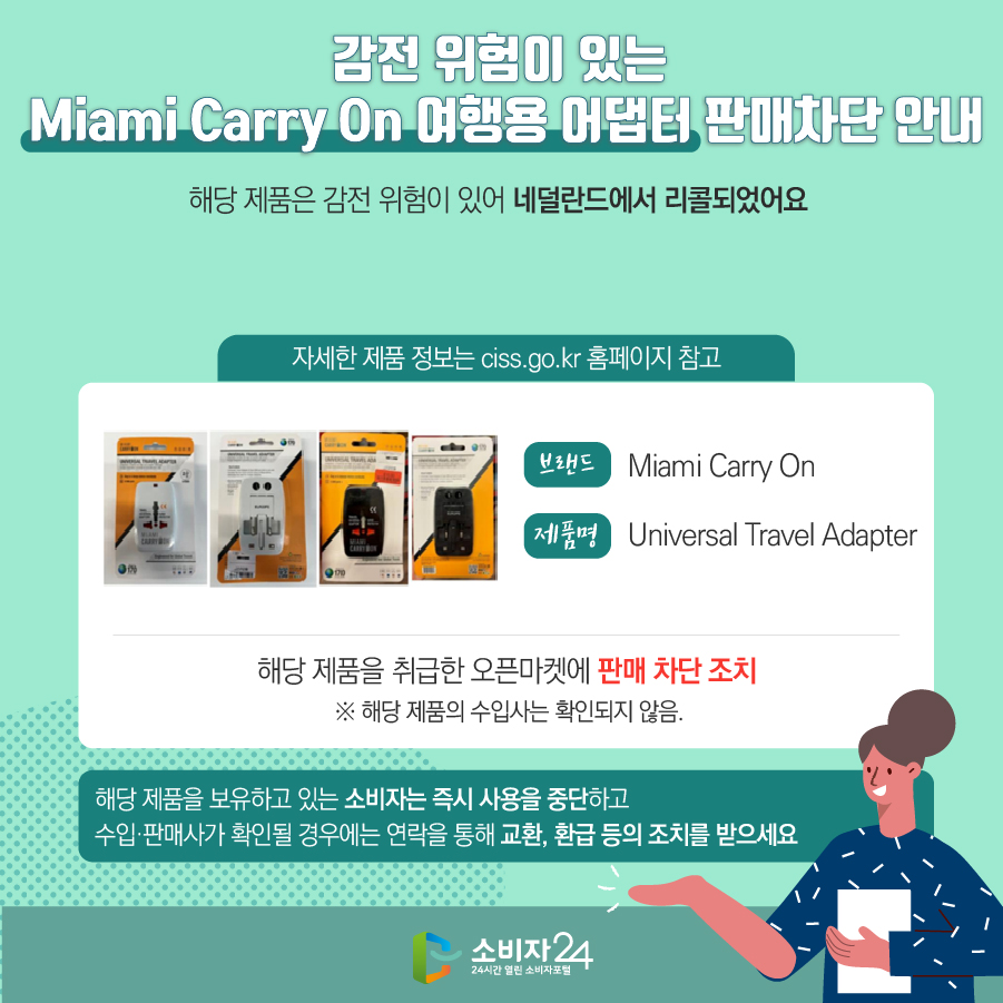 # 감전 위험이 있는 Miami Carry On 여행용 어댑터 판매차단 안내 해당 제품은 감전 위험이 있어 네덜란드에서 리콜되었어요 (자세한 제품 정보는 ciss.go.kr 홈페이지 참고) 브랜드 Miami Carry On 제품명 Universal Travel Adapter 해당 제품을 취급한 오픈마켓에 판매 차단 조치  ※ 해당 제품의 수입사는 확인되지 않음. 해당 제품을 보유하고 있는 소비자는 즉시 사용을 중단하고 수입·판매사가 확인될 경우에는 연락을 통해 교환, 환급 등의 조치를 받으세요
