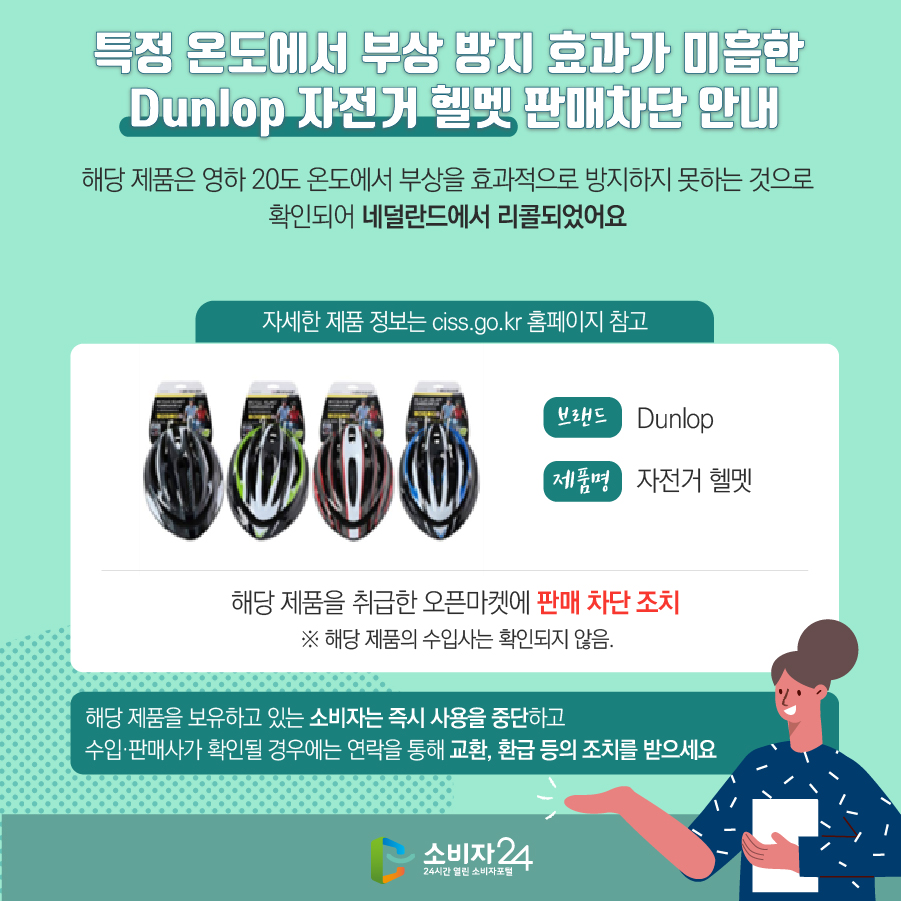 # 특정 온도에서 부상 방지 효과가 미흡한 Dunlop 자전거 헬멧 판매차단 안내 해당 제품은 영하 20도 온도에서 부상을 효과적으로 방지하지 못하는 것으로 확인되어 네덜란드에서 리콜되었어요 (자세한 제품 정보는 ciss.go.kr 홈페이지 참고) 브랜드 Dunlop 제품명 자전거 헬멧 해당 제품을 취급한 오픈마켓에 판매 차단 조치  ※ 해당 제품의 수입사는 확인되지 않음. 해당 제품을 보유하고 있는 소비자는 즉시 사용을 중단하고 수입·판매사가 확인될 경우에는 연락을 통해 교환, 환급 등의 조치를 받으세요