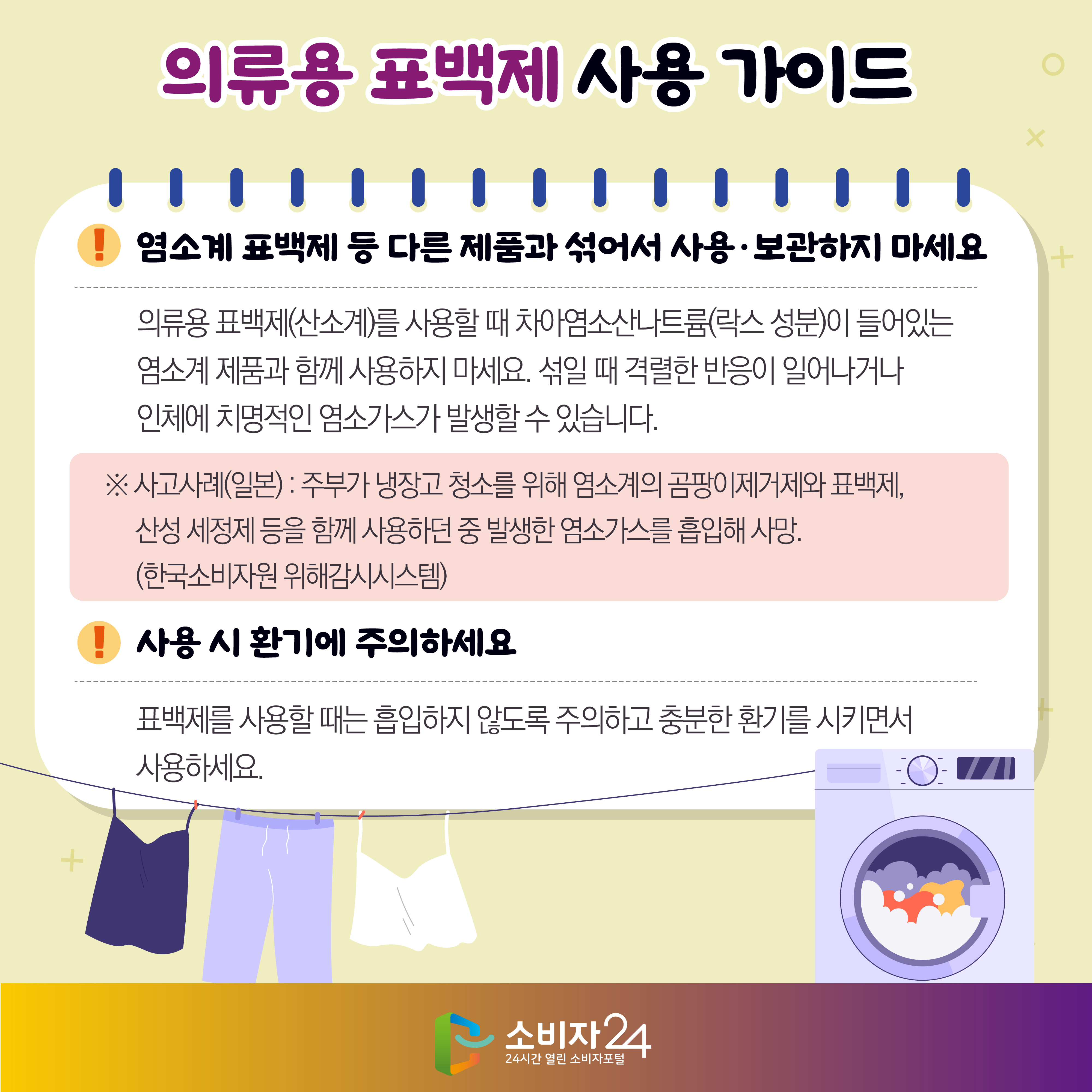 #9  의류용 표백제 사용 가이드 1) 염소계 표백제 등 다른 제품과 섞어서 사용·보관하지 마세요 - 의류용 표백제(산소계)를 사용할 때 차아염소산나트륨(락스 성분)이 들어있는 염소계 제품과 함께 사용하지 마세요. 섞일 때 격렬한 반응이 일어나거나 인체에 치명적인 염소가스가 발생할 수 있습니다. ※ 사고사례(일본) : 주부가 냉장고 청소를 위해 염소계의 곰팡이제거제와 표백제, 산성 세정제 등을 함께 사용하던 중 발생한 염소가스를 흡입해 사망. (한국소비자원 위해감시시스템) 2) 사용 시 환기에 주의하세요 - 표백제를 사용할 때는 흡입하지 않도록 주의하고 충분한 환기를 시키면서 사용하세요.