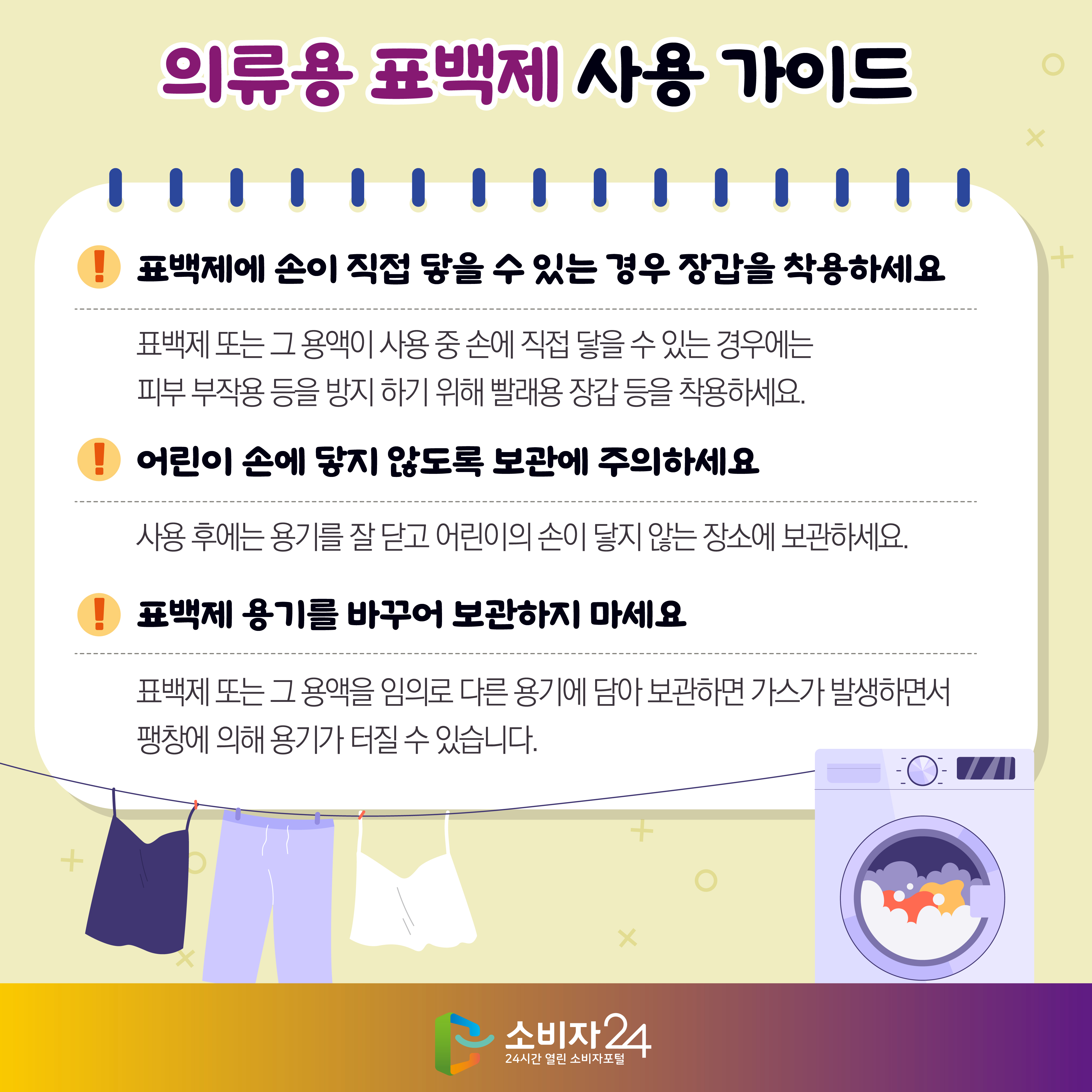 #10  의류용 표백제 사용 가이드 3) 표백제에 손이 직접 닿을 수 있는 경우 장갑을 착용하세요 - 표백제 또는 그 용액이 사용 중 손에 직접 닿을 수 있는 경우에는 피부 부작용 등을 방지 하기 위해 빨래용 장갑 등을 착용하세요. 4) 어린이 손에 닿지 않도록 보관에 주의하세요 - 사용 후에는 용기를 잘 닫고 어린이의 손이 닿지 않는 장소에 보관하세요. 5) 표백제 용기를 바꾸어 보관하지 마세요 - 표백제 또는 그 용액을 임의로 다른 용기에 담아 보관하면 가스가 발생하면서 팽창에 의해 용기가 터질 수 있습니다.