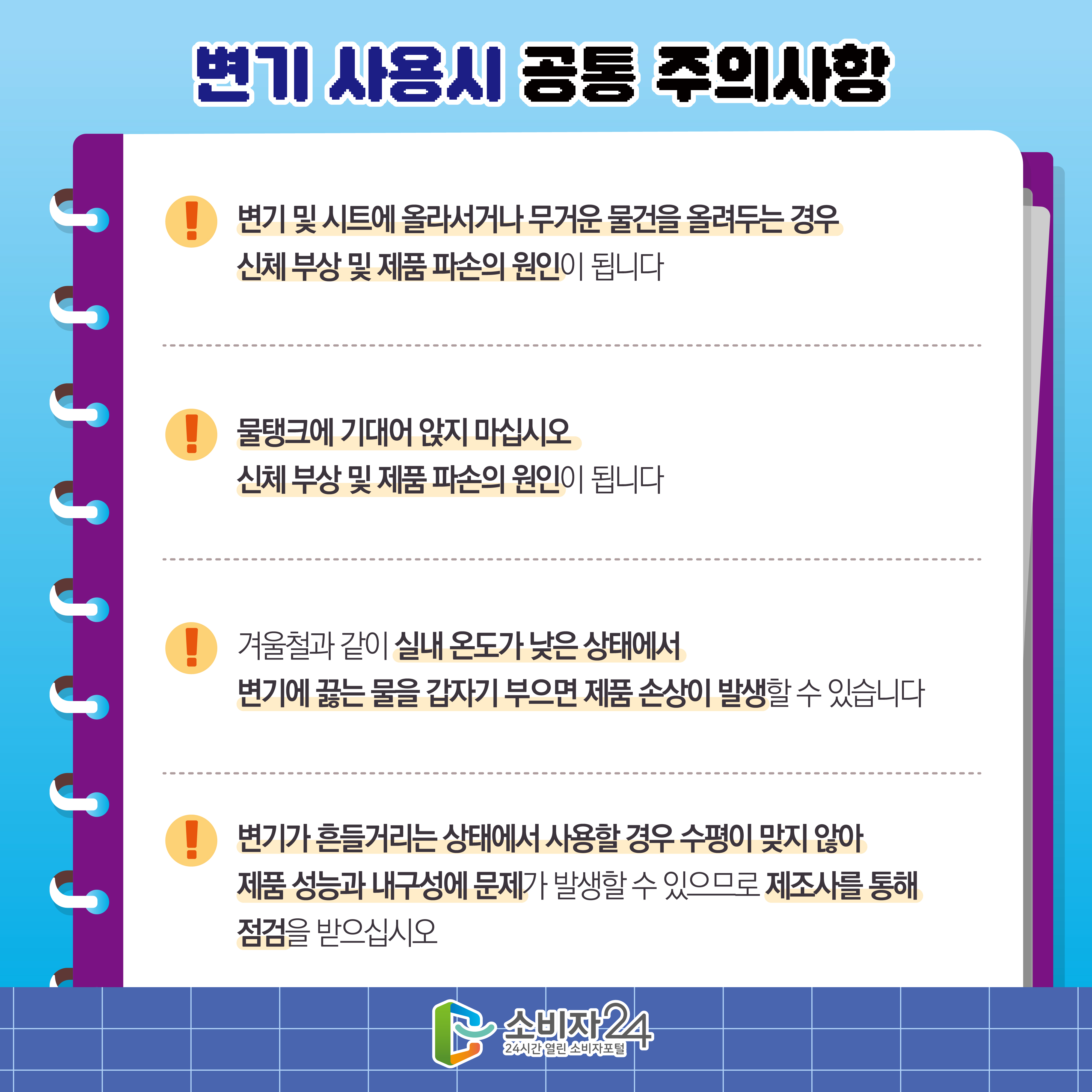 #10  변기 사용시 공통 주의사항 5) 변기 및 시트에 올라서거나 무거운 물건을 올려두는 경우 신체 부상 및 제품 파손의 원인이 됩니다 6) 물탱크에 기대어 앉지 마십시오 신체 부상 및 제품 파손의 원인이 됩니다 7) 겨울철과 같이 실내 온도가 낮은 상태에서변기에 끓는 물을 갑자기 부으면 제품 손상이 발생할 수 있습니다 8) 변기가 흔들거리는 상태에서 사용할 경우 수평이 맞지 않아 제품 성능과 내구성에 문제가 발생할 수 있으므로 제조사를 통해 점검을 받으십시오