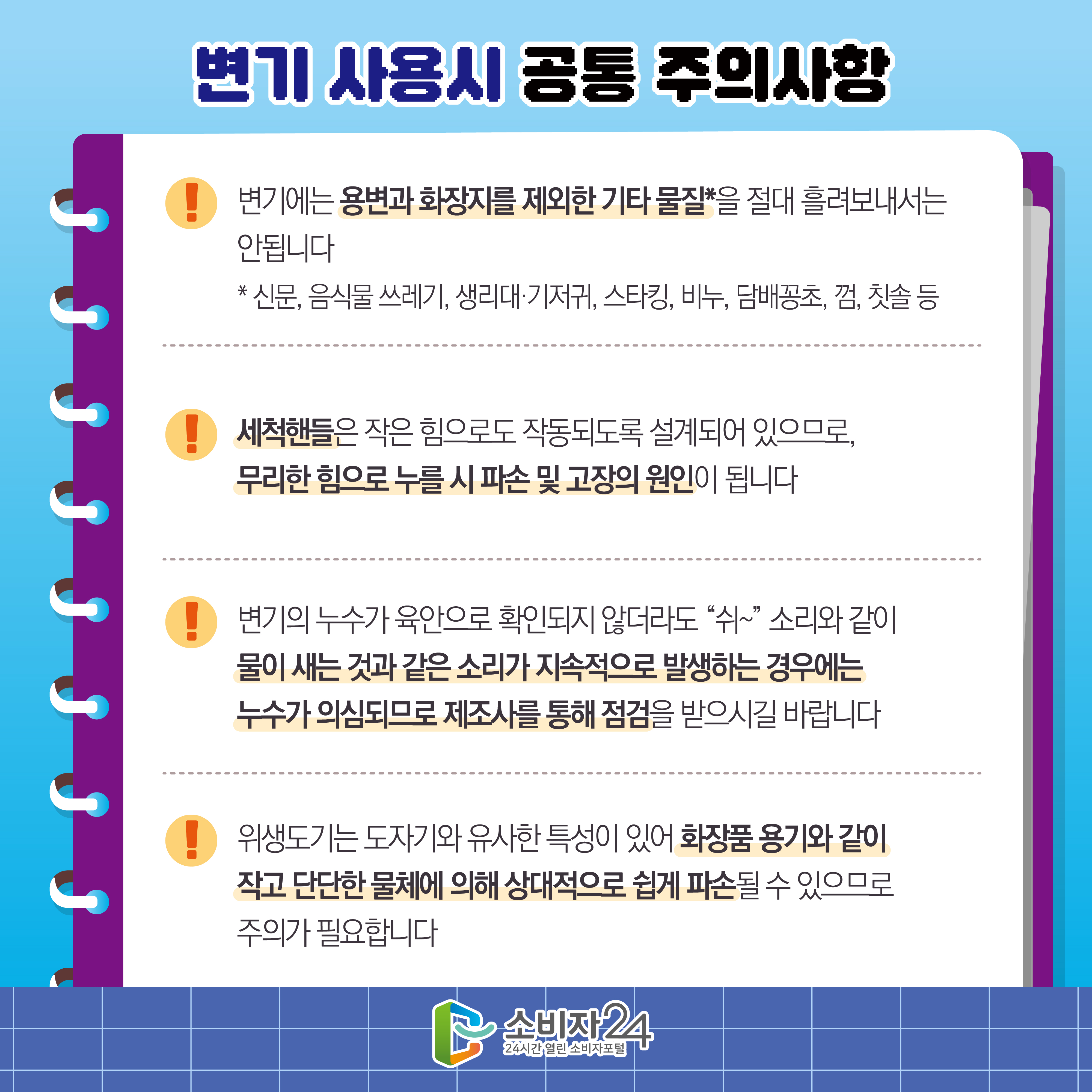 #9  변기 사용시 공통 주의사항 1) 변기에는 용변과 화장지를 제외한 기타 물질*을 절대 흘려보내서는 안됩니다 * 신문, 음식물 쓰레기, 생리대·기저귀, 스타킹, 비누, 담배꽁초, 껌, 칫솔 등 2) 세척핸들은 작은 힘으로도 작동되도록 설계되어 있으므로, 무리한 힘으로 누를 시 파손 및 고장의 원인이 됩니다 3) 변기의 누수가 육안으로 확인되지 않더라도 “쉬~” 소리와 같이 물이 새는 것과 같은 소리가 지속적으로 발생하는 경우에는 누수가 의심되므로 제조사를 통해 점검을 받으시길 바랍니다 4) 위생도기는 도자기와 유사한 특성이 있어 화장품 용기와 같이 작고 단단한 물체에 의해 상대적으로 쉽게 파손될 수 있으므로 주의가 필요합니다