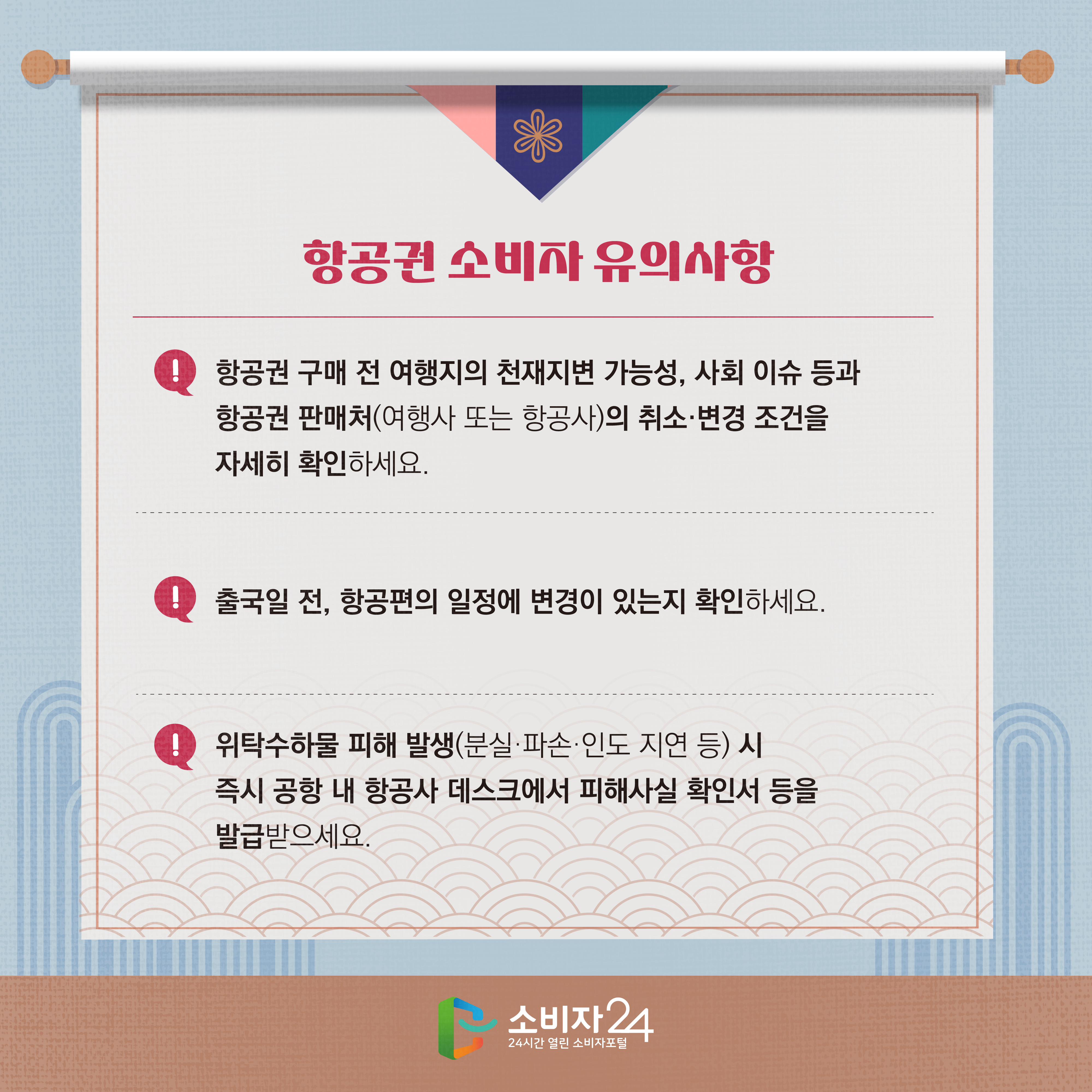 #3  항공권 소비자 유의사항 1) 항공권 구매 전 여행지의 천재지변 가능성, 사회 이슈 등과 항공권 판매처(여행사 또는 항공사)의 취소·변경 조건을 자세히 확인하세요. 2) 출국일 전, 항공편의 일정이 변경이 있는지 확인하세요. 3) 위탁수하물 피해 발생(분실·파손·인도 지연 등) 시 즉시 공항 내 항공사 데스크에서 피해사실 확인서 등을 발급받으세요.