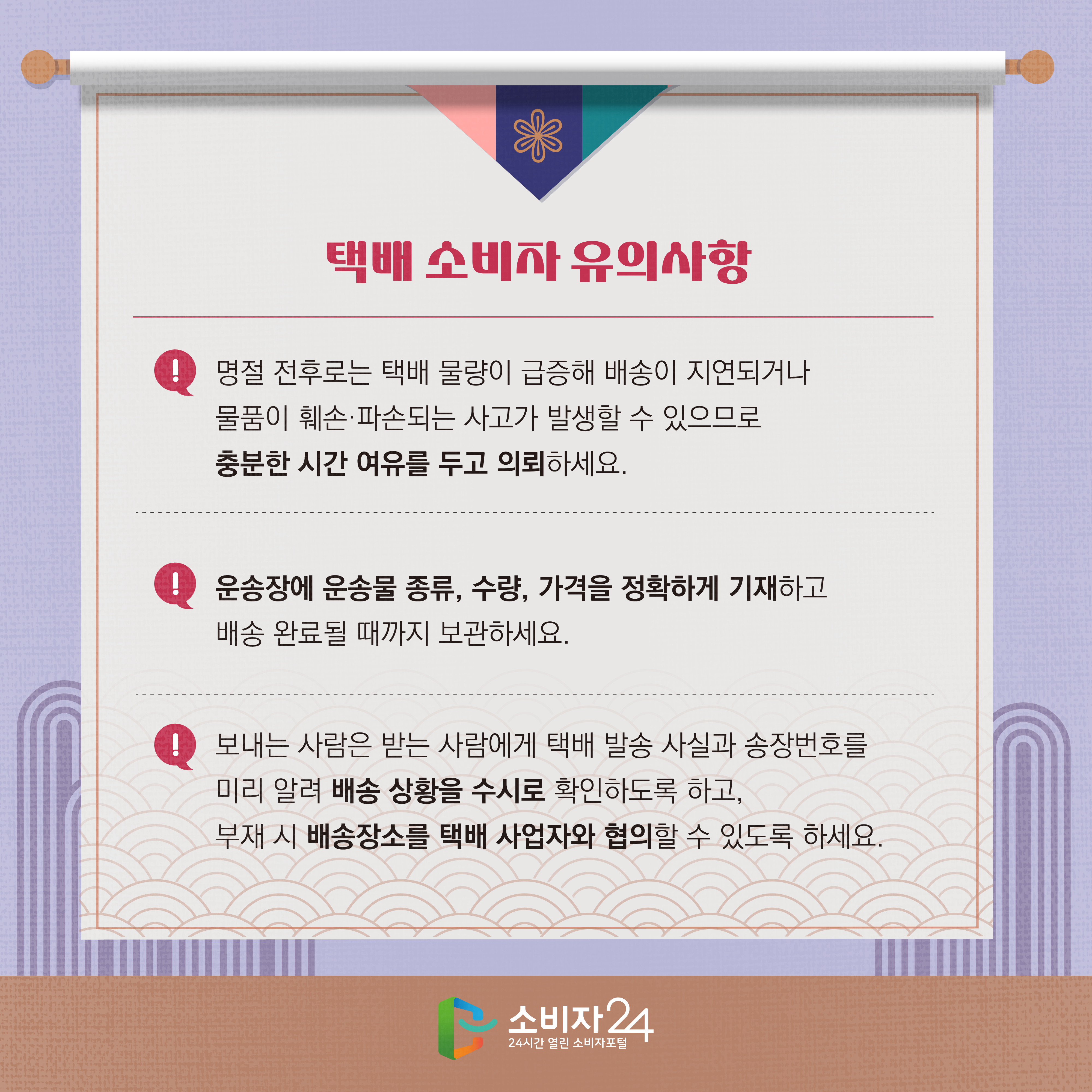 #5  택배 소비자 유의사항 1) 명절 전후로는 택배 물량이 급증해 배송이 지연되거나 물품이 훼손·파손되는 사고가 발생할 수 있으므로 충분한 시간 여유를 두고 의뢰하세요. 2) 운송장에 운송물 종류, 수량, 가격을 정확하게 기재하고 배송 완료될 때까지 보관하세요. 3) 보내는 사람은 받는 사람에게 택배 발송 사실과 송장번호를 미리 알려 배송 상황을 수시로 확인하도록 하고, 부재 시 배송장소를 택배 사업자와 협의할 수 있도록 하세요.