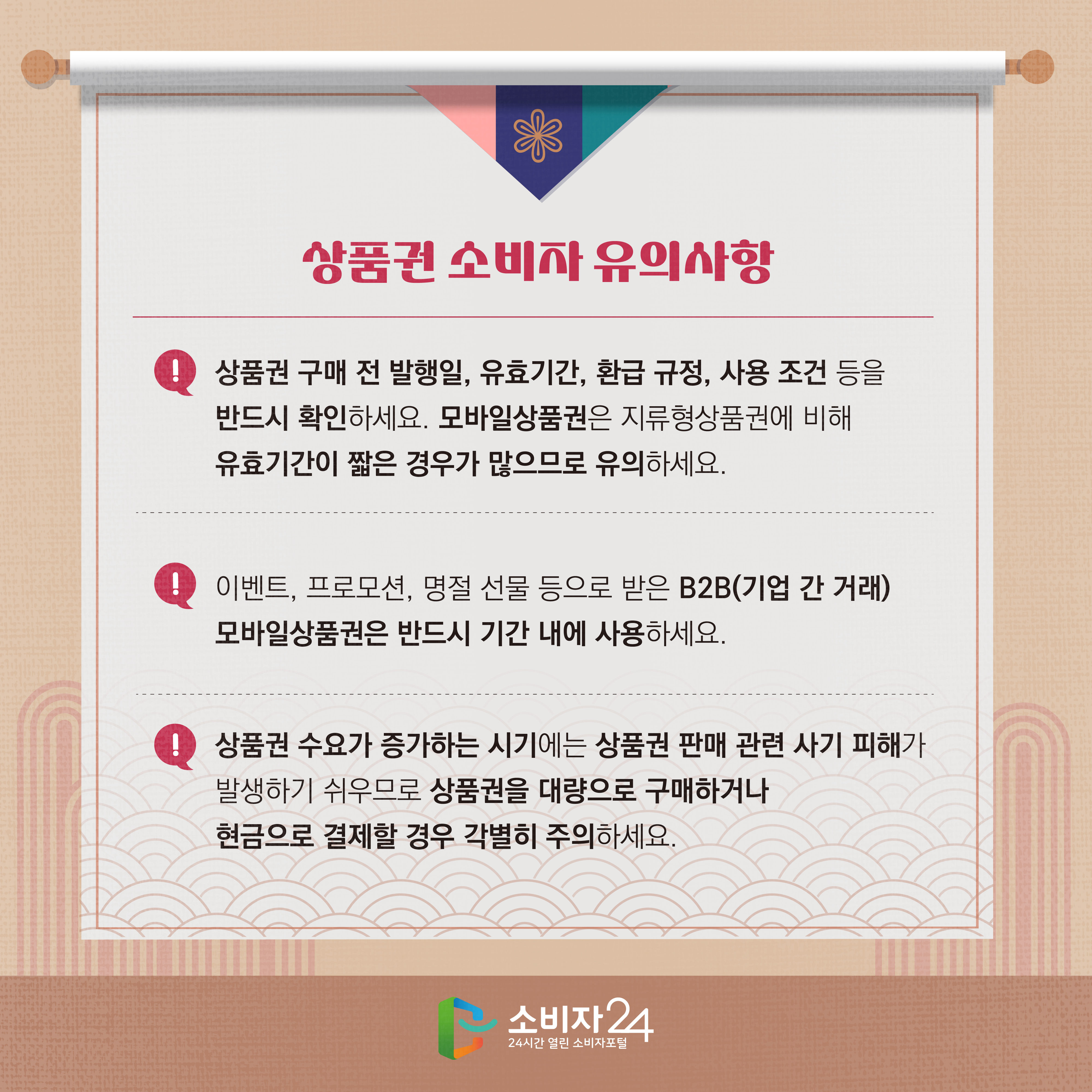 #7 상품권 소비자 유의사항 1) 상품권 구매 전 발행일, 유효기간, 환급 규정, 사용 조건 등을 반드시 확인하세요. 모바일상품권은 지류형상품권에 비해 유효기간이 짧은 경우가 많으므로 유의하세요. 2) 이벤트, 프로모션, 명절 선물 등으로 받은 B2B(기업 간 거래) 모바일상품권은 반드시 기간 내에 사용하세요. 3) 상품권 수요가 증가하는 시기에는 상품권 판매 관련 사기 피해가 발생하기 쉬우므로 상품권을 대량으로 구매하거나 현금으로 결제할 경우 각별히 주의하세요.