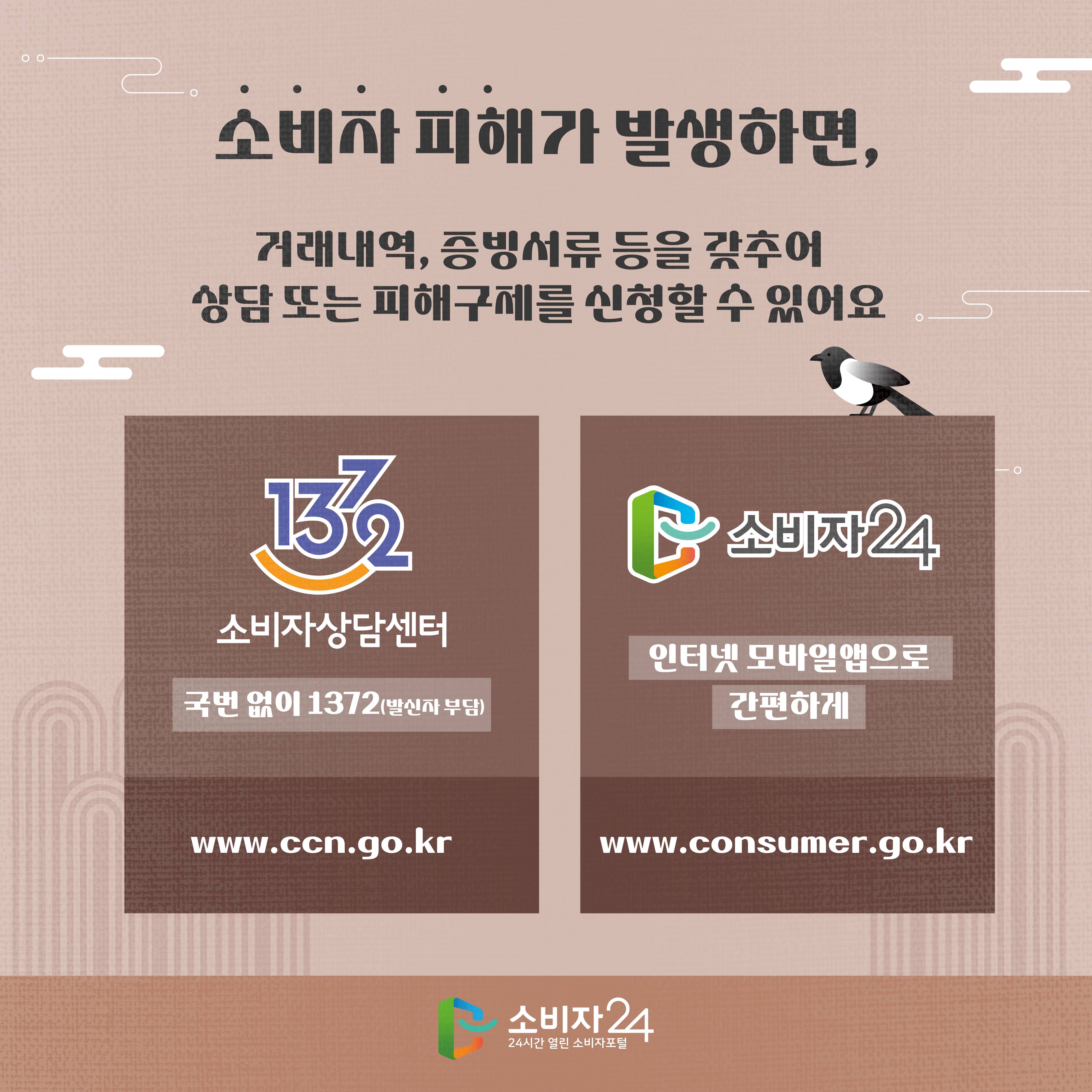 #8    소비자 피해가 발생하면, 거래내역, 증빙서류 등을 갖추어 상담 또는 피해구제를 신청할 수 있어요 1372소비자상담센터 국번 없이 1372(발신자 부담) www.ccn.go.kr 소비자24 인터넷 모바일앱으로 간편하게 www.consumer.go.kr