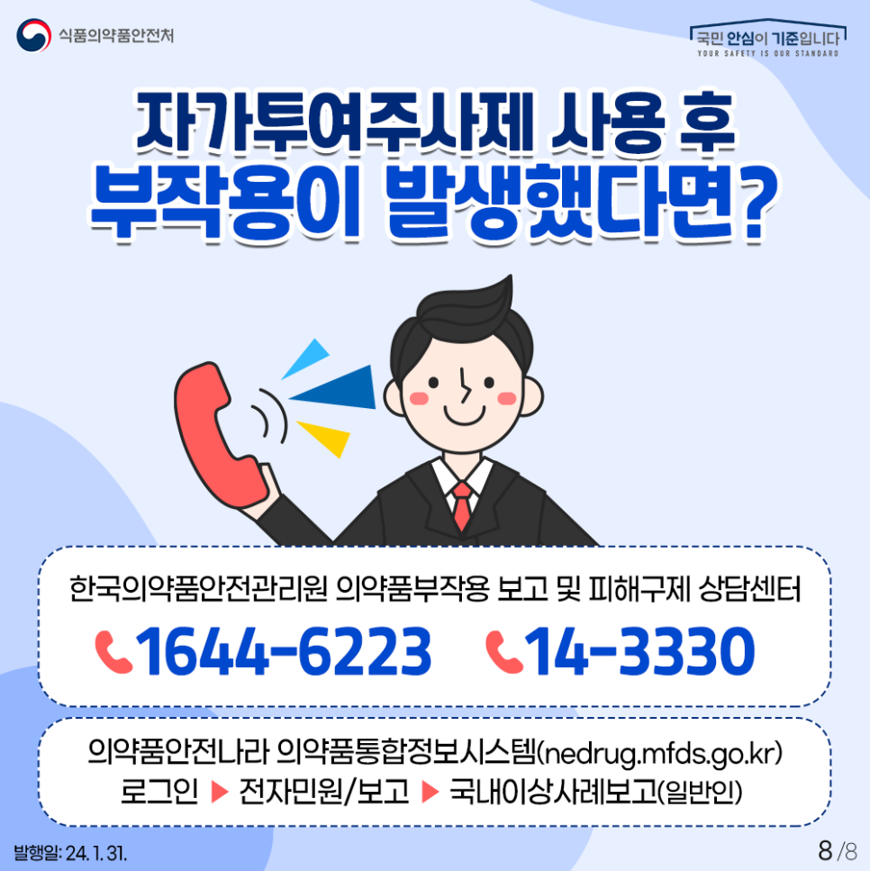 #8 자가투여 주사제 사용 후 부작용이 발생했다면?  자가투여 주사제 사용 후  이상반응(부작용)이 발생했다면  한국의약품안전관리원   의약품 부작용 보고 및 피해 구제 상담 센터  ☎ 1644-6223(의약품 부작용 신고·피해 구제 상담)  ☎ 14-3330 (피해 구제 상담)  의약품안전나라 의약품통합정보시스템을 통해  부작용을 신고해 주세요!  ◇ 온라인 신고방법 의약품안전나라 의약품통합정보시스템 접속 nedrug.mfds.go.kr ▼ 로그인  ▼  전자민원/보고  ▼ 국내이상사례보고(일반인)