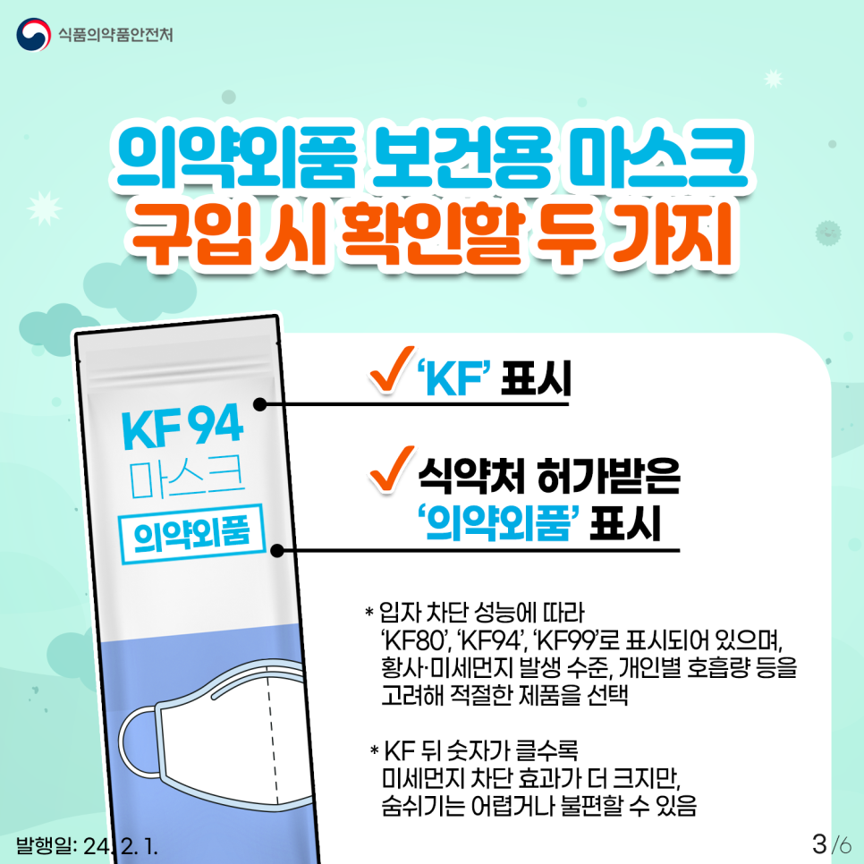 #3 의약외품 보건용 마스크 구입 시  꼭 이 두 가지는 확인해 주세요. 1. ‘KF’ 표시 2. 식약처 허가받은 ‘의약외품’ 표시 * 입자 차단 성능에 따라    ‘KF80’, ‘KF94’, ‘KF99’로 표시되어 있으며,    황사·미세먼지 발생 수준, 개인별 호흡량 등을    고려해 적절한 제품을 선택  * KF 뒤 숫자가 클수록    미세먼지 차단 효과가 더 크지만,    숨쉬기는 어렵거나 불편할 수 있음