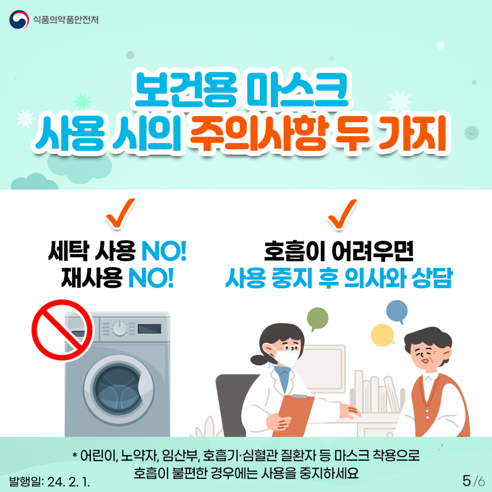 #5보건용 마스크 사용 시 아래의 두 가지 주의사항은 꼭 지켜주세요. 1. 세탁 사용 NO! 재사용 NO! 2. 호흡이 어려우면 사용 중지 후 의사와 상담 * 마스크를 세탁하면 내장된 미세먼지 차단 필터가 손상돼 미세먼지를 제대로 걸러낼 수 없습니다 * 어린이, 노약자, 임산부, 호흡기·심혈관 질환자 등 마스크 착용으로 호흡이 불편한 경우에는 사용을 중지하세요 