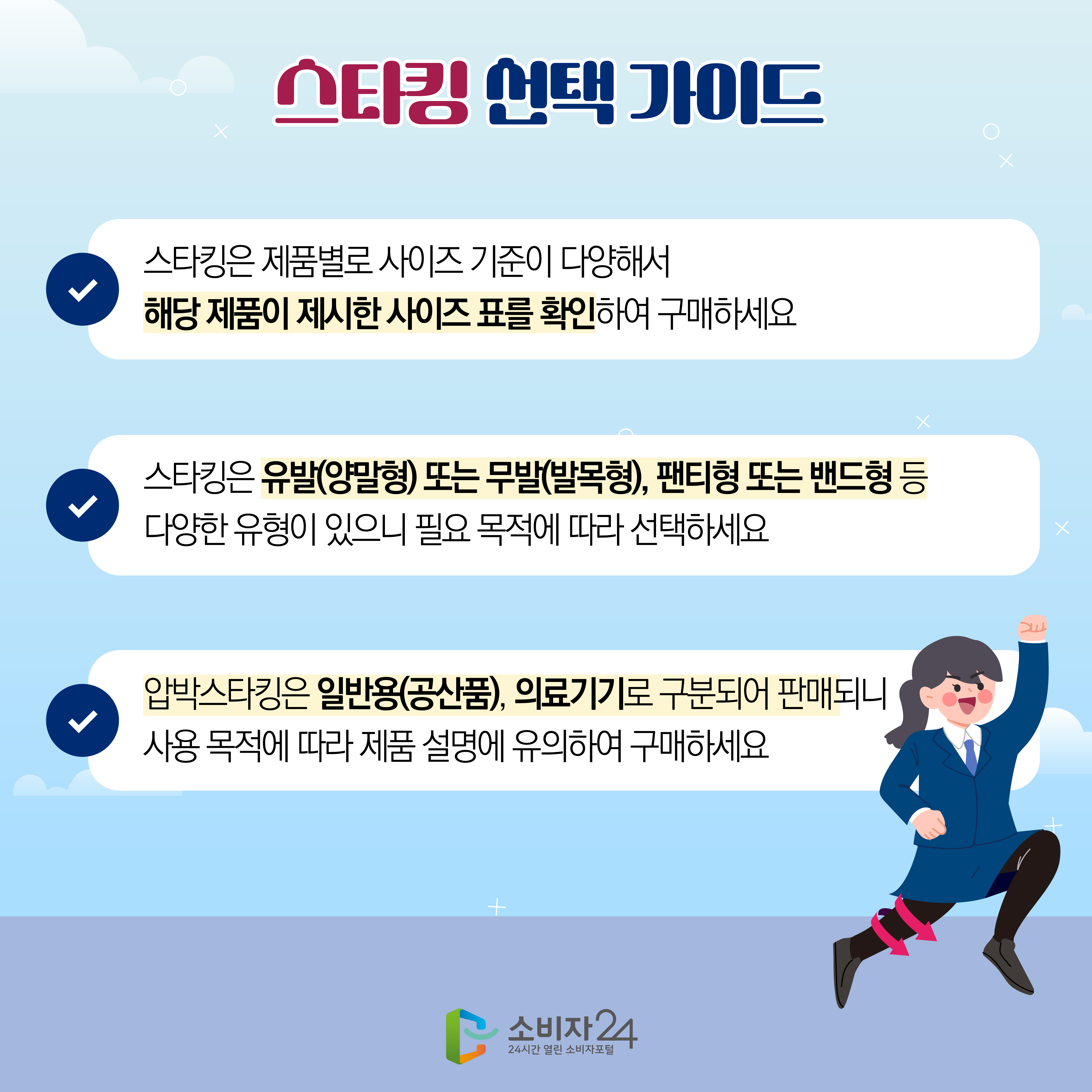 #9 스타킹 선택 가이드 1) 스타킹은 제품별로 사이즈 기준이 다양해서 해당 제품이 제시한 사이즈 표를 확인하여 구매하세요 2) 스타킹은 유발(양말형) 또는 무발(발목형), 팬티형 또는 밴드형 등 다양한 유형이 있으니 필요 목적에 따라 선택하세요 3) 압박스타킹은 일반용(공산품), 의료기기로 구분되어 판매되니 사용 목적에 따라 제품 설명에 유의하여 구매하세요