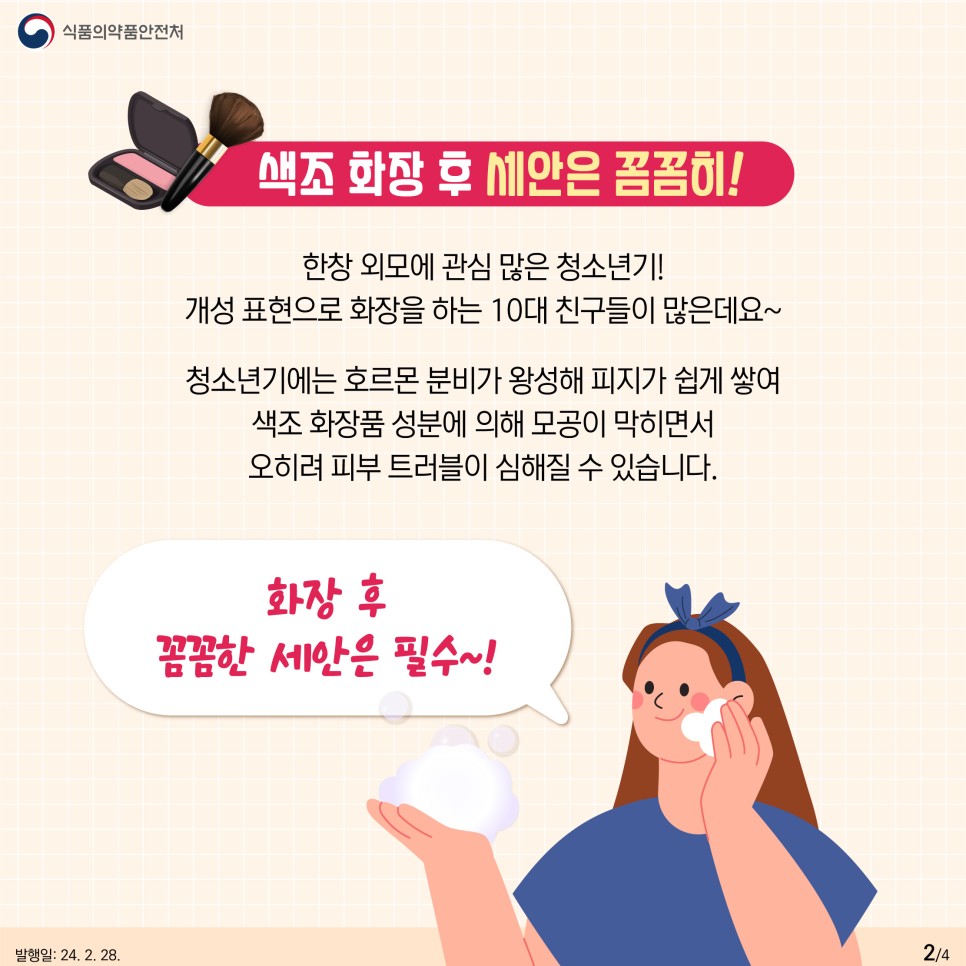 #2 색조 화장 후 세안은 꼼꼼히!  한창 외모에 관심 많이 청소년기! 개성 표현으로 화장을 하는 10대 친구들이 많은데요~ 청소년기에는 호르몬 분비가 왕성해 피지가 쉽게 쌓여 색조 화장품 성분에 의해 모공이 막히면서 오히려 피부 트러블이 심해질 수 있습니다. 화장 후 꼼꼼한 세안은 필수~!