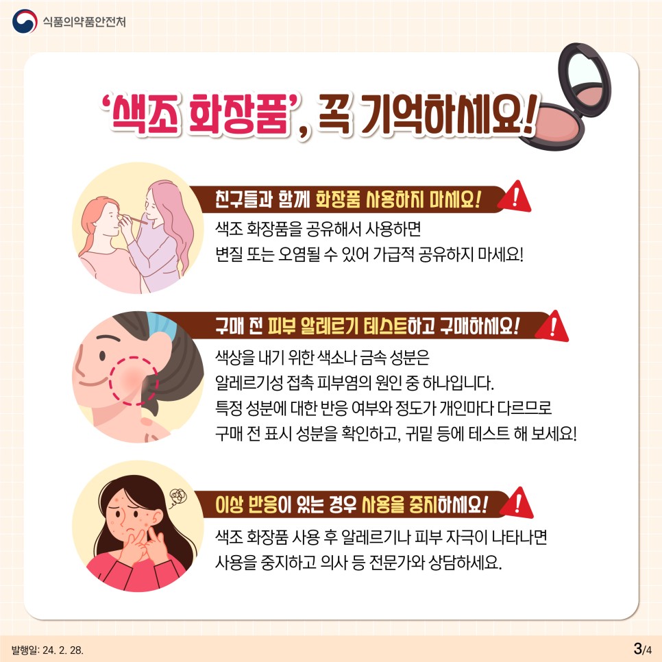 #3  색조 화장품, 꼭 기억하세요!   💄 친구들과 함께 화장품 사용하지 마세요!  색조 화장품을 공유해서 사용하면  변질 또는 오염될 수 있어 가급적 공유하지 마세요!  💄 구매 전 피부 알레르기 테스트하고 구매하세요!  색상을 내기 위한 색소나 금속 성분은  알레르기성 접촉 피부염의 원인 중 하나입니다.  특정 성분에 대한 반응 여부와 정도가  개인마다 다르므로  구매 전 표시 성분을 확인하고,  귀밑 등에 테스트해 보세요!  💄 이상 반응이 있는 경우 사용을 중지하세요  색조 화장품 사용 후 알레르기나 피부 자극이 나타나면  사용을 중지하고 의사 등 전문가와 상담하세요!