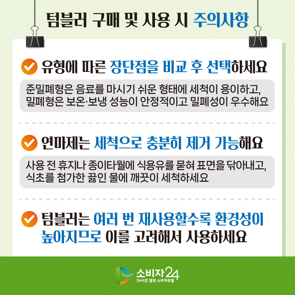 #6 텀블러 구매 및 사용 시 주의사항-유형에 따른 장단점을 비교 후 선택하세요(준밀폐형은 음료를 마시기 쉬운 형태에 세척이 용이하고, 밀폐형은 보온·보냉 성능이 안정적이고  밀폐성이 우수해요), 연마제는 세척으로 충분히 제거 가능해요(사용 전 휴지나 종이타월에 식용유를 묻혀 표면을 닦아내고, 식초를 첨가한 끓인 물에 깨끗이 세척하세요), 텀블러는 여러 번 재사용할수록 환경성이 높아지므로 이를 고려해서 사용하세요 