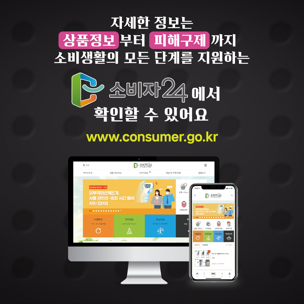 6 자세한 정보는 상품정보부터 피해구제까지 소비생활의 모든 단계를 지원하는 소비자24에서 확인할 수 있어요. www.consumer.go.kr