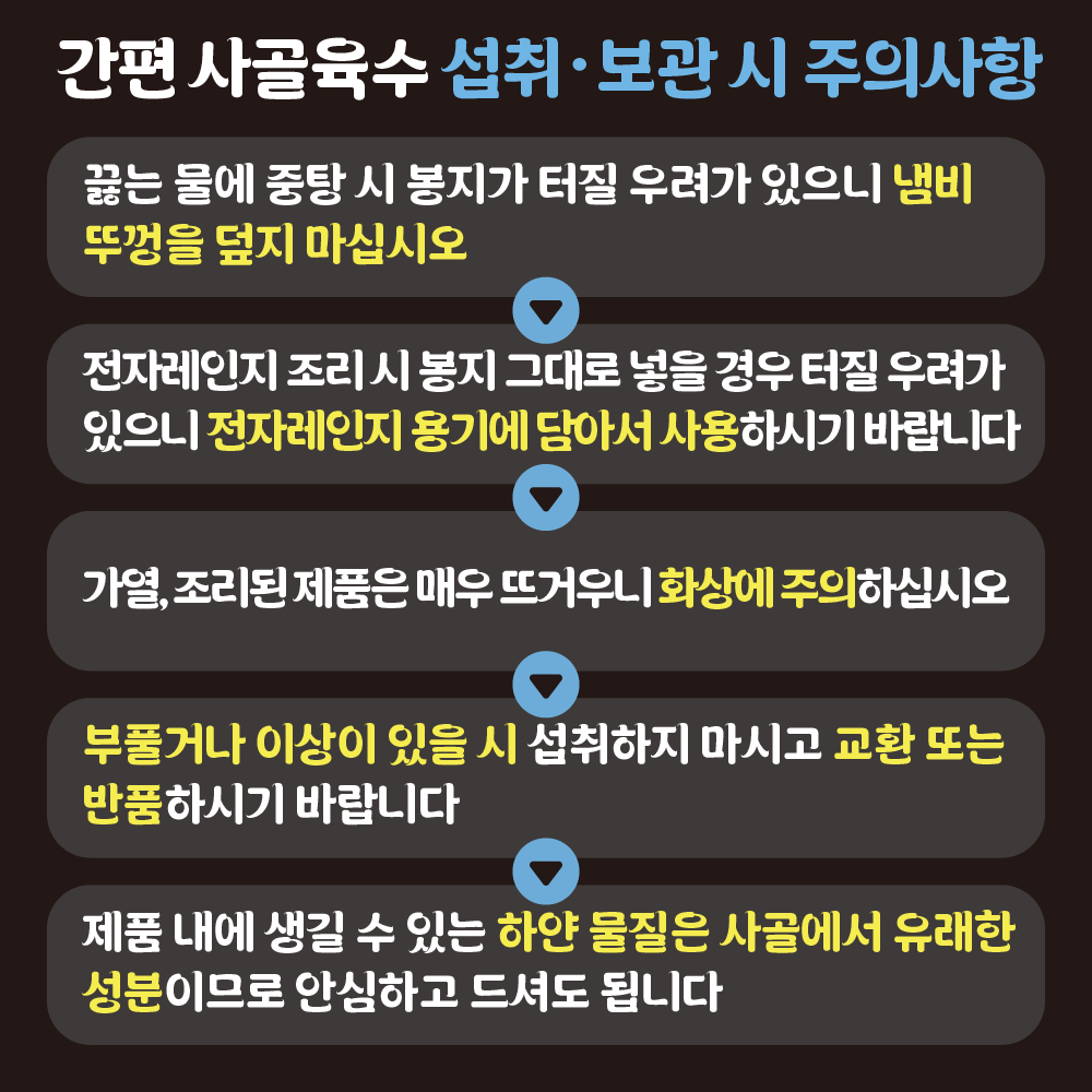 7 [간편 사골육수 섭취·보관 시 주의사항]1. 끓는 물에 중탕 시 봉지가 터질 우려가 있으니 냄비 뚜껑을 덮지 마십시오. 2.전자레인지 조리 시 봉지 그대로 넣을 경우 터질 우려가 있으니 전자레인지 용기에 담아서 사용하시기 바랍니다.3.가열, 조리된 제품은 매우 뜨거우니 화상에 주의하십시오.4.부풀거나 이상이 있을 시 섭취하지 마시고 교환 또는 반품하시기 바랍니다.5.제품 내에 생길 수 있는 하얀 물질은 사골에서 유래한 성분이므로 안심하고 드셔도 됩니다.