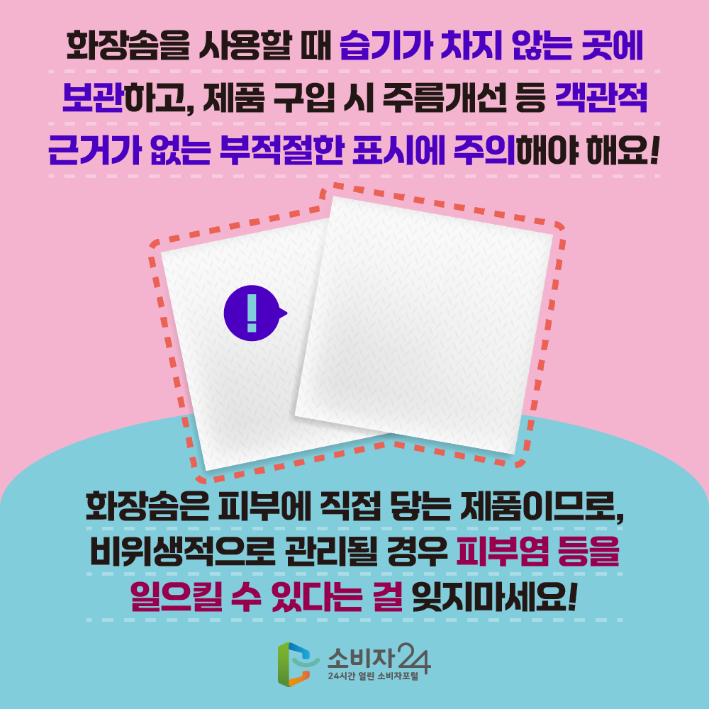  화장솜을 사용할 때 습기가 차지 않는 곳에 보관하고, 제품 구입 시 주름개선 등 객관적 근거가 없는 부적절한 표시에 주의해야 해요! 화장솜은 피부에 직접 닿는 제품이므로, 비위생적으로 관리될 경우 피부염 등을 일으킬 수 있다는 걸 잊지마세요!