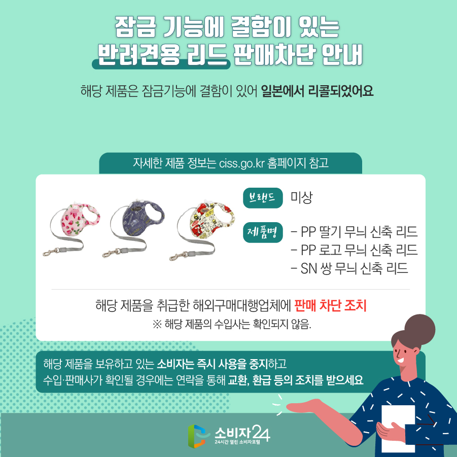 잠금 기능에 결함이 있는 반려견용 리드 판매차단 안내 해당 제품은 잠금기능에 결함이 있어 일본에서 리콜되었어요 (자세한 제품 정보는 ciss.go.kr 홈페이지 참고) 브랜드 미상 제품명 - PP 딸기 무늬 신축 리드 - PP 로고 무늬 신축 리드 - SN 쌍 무늬 신축 리드 해당 제품을 취급한 해외구매대행업체에 판매 차단 조치 ※ 해당 제품의 수입사는 확인되지 않음. 해당 제품을 보유하고 있는 소비자는 즉시 사용을 중지하고 수입·판매사가 확인될 경우에는 연락을 통해 교환, 환급 등의 조치를 받으세요