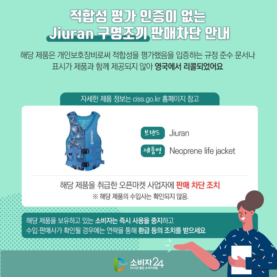 적합성 평가 인증이 없는 Jiuran 구명조끼 판매차단 안내 해당 제품은 개인보호장비로써 적합성을 평가했음을 입증하는 규정 준수 문서나 표시가 제품과 함께 제공되지 않아 영국에서 리콜되었어요 (자세한 제품 정보는 ciss.go.kr 홈페이지 참고) 브랜드 Jiuran 제품명 Neoprene life jacket 해당 제품을 취급한 오픈마켓 사업자에 판매 차단 조치 ※ 해당 제품의 수입사는 확인되지 않음. 해당 제품을 보유하고 있는 소비자는 즉시 사용을 중지하고 수입·판매사가 확인될 경우에는 연락을 통해 환급 등의 조치를 받으세요