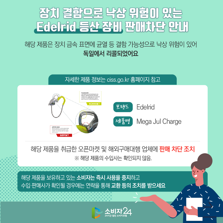 장치 결함으로 낙상 위험이 있는 Edelrid 등산 장비 판매차단 안내 해당 제품은 장치 금속 표면에 균열 등 결함 가능성으로 낙상 위험이 있어 독일에서 리콜되었어요 (자세한 제품 정보는 ciss.go.kr 홈페이지 참고) 브랜드 Edelrid 제품명 Mega Jul Charge 해당 제품을 취급한 오픈마켓 및 해외구매대행 업체에 판매 차단 조치 ※ 해당 제품의 수입사는 확인되지 않음. 해당 제품을 보유하고 있는 소비자는 즉시 사용을 중지하고 수입·판매사가 확인될 경우에는 연락을 통해 교환 등의 조치를 받으세요