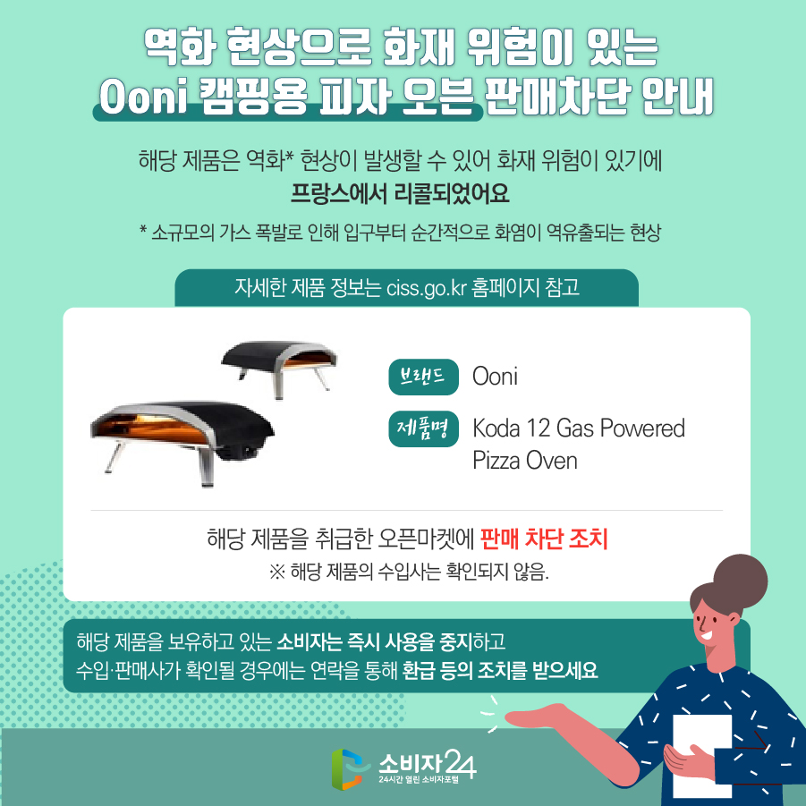 역화 현상으로 화재 위험이 있는 Ooni 캠핑용 피자 오븐 판매차단 안내 해당 제품은 역화* 현상이 발생할 수 있어 화재 위험이 있기에 프랑스에서 리콜되었어요 * 소규모의 가스 폭발로 인해 입구부터 순간적으로 화염이 역유출되는 현상 (자세한 제품 정보는 ciss.go.kr 홈페이지 참고) 브랜드 Ooni 제품명 Koda 12 Gas Powered Pizza Oven 해당 제품을 취급한 오픈마켓에 판매 차단 조치  ※ 해당 제품의 수입사는 확인되지 않음. 해당 제품을 보유하고 있는 소비자는 즉시 사용을 중지하고 수입·판매사가 확인될 경우에는 연락을 통해 환급 등의 조치를 받으세요