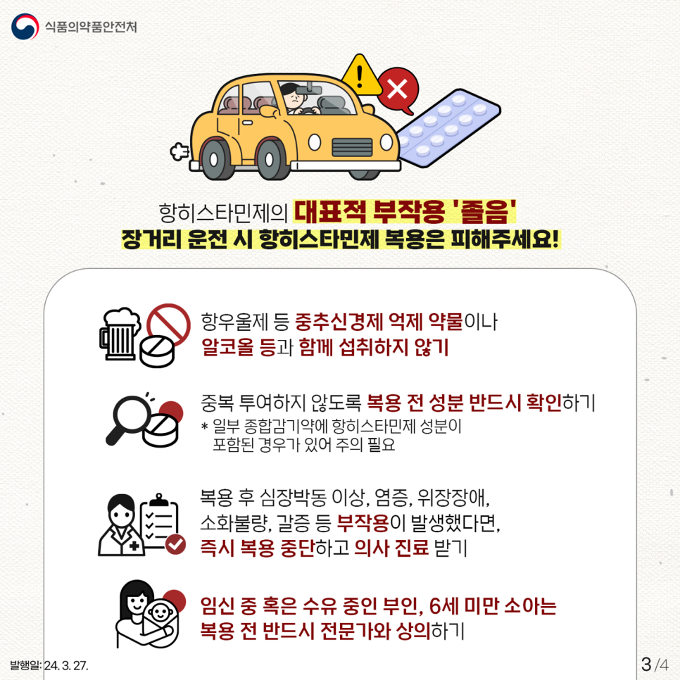 항히스타민제의 대표적 부작용은? 항히스타민제의 대표적 부작용은 '졸음'입니다. 장거리 운전 시 항히스타민제 복용은 피해주세요! 항히스타민제 복용 시 주의사항으로는! ✔ 항우울제 등 중추신경제 억제 약물이나 알코올 등과 함께 섭취하지 않기 ✔ 중복 투여하지 않도록 복용 전 성분 반드시 확인하기 *일부 종합 감기약에 항히스타민제 성분이 포함된 경우가 있어 주의 필요 ✔ 복용 후 심장박동 이상, 염증, 위장장애, 소화불량, 갈증 등 부작용이 발생했다면, 즉시 복용 중단하고 의사 진료받기 ✔ 임신 중 혹은 수유 중인 부인, 6세 미만 소아는 복용 전 반드시 전문가와 상의하기