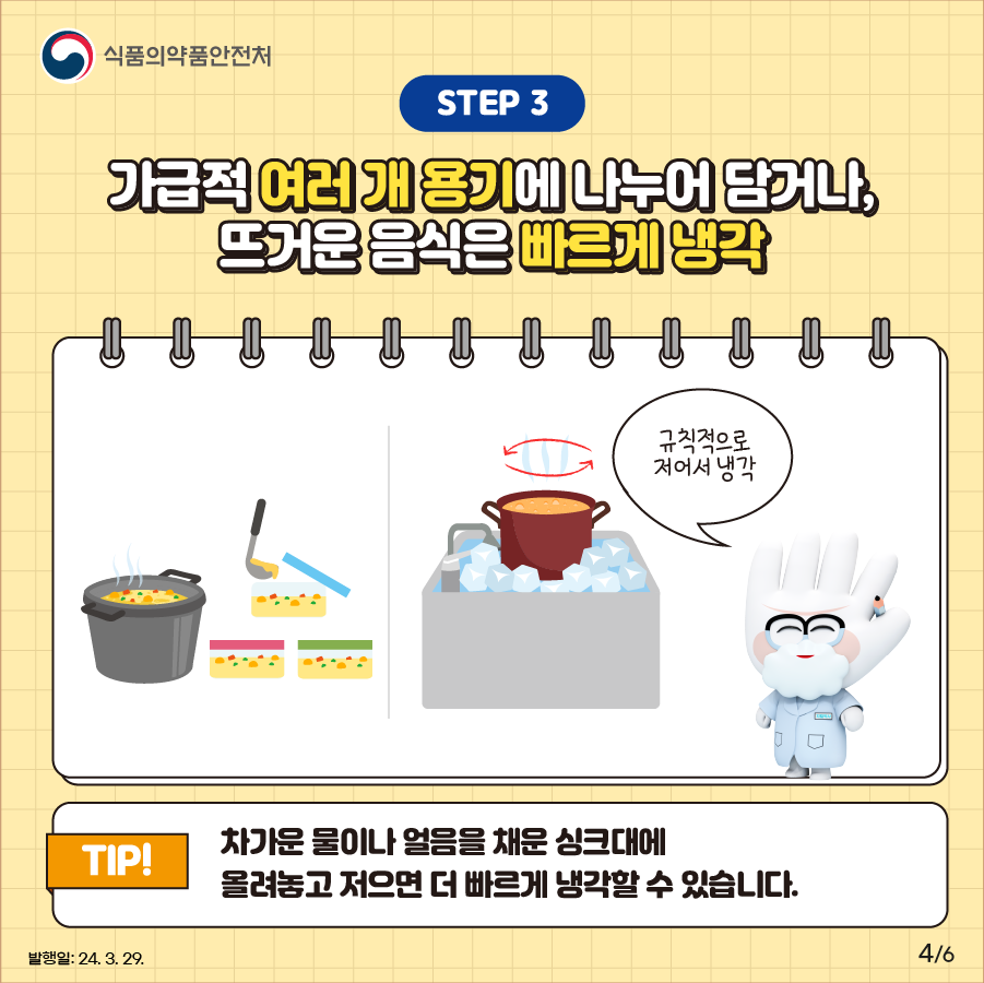 STEP ③. 가급적 여러 개 용기에 나누어 담거나, 뜨거운 음식은 빠르게 냉각 식중독 예방을 위해 많은 양은 가급적 여러 개 용기에 나누어 식히고 뜨거운 음식은 규칙적으로 저어 빠르게 냉각하는 것이 좋습니다. 차가운 물이나 얼음을 채운 싱크대에 올려놓고 저으면 더 빠른 냉각 가능!!