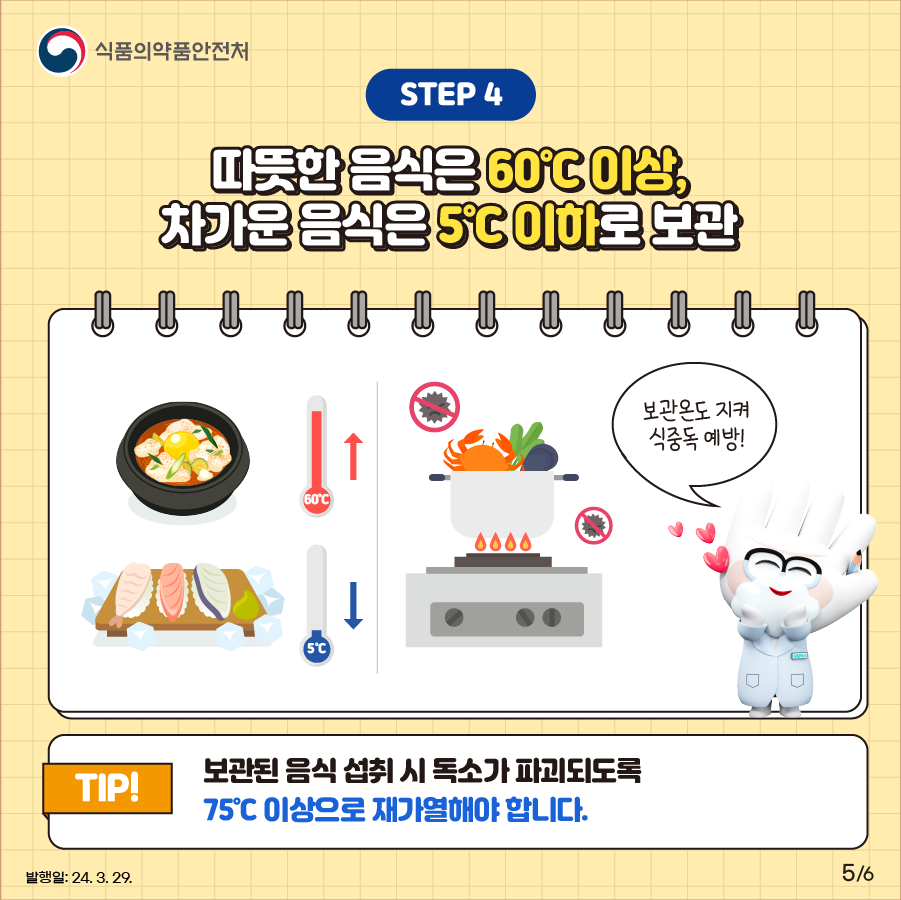 STEP ④. 따뜻한 음식은 60℃ 이상, 차가운 음식은 5℃ 이하로 보관 조리된 음식을 보관할 때는 따뜻한 음식은 60℃ 이상, 차가운 음식은 5℃ 이하로 보관해야 합니다. 보관된 음식을 먹을 때에는 75℃ 이상 독소가 파괴되도록 충분히 재가열해 섭취해야 합니다.