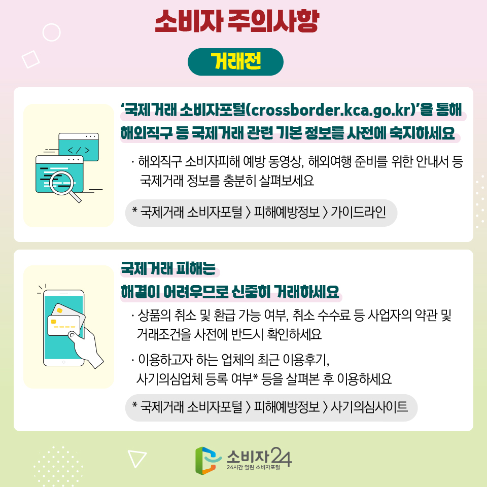 7 소비자 주의사항 [거래 전] 1) ‘국제거래 소비자포털(crossborder.kca.go.kr)’을 통해 해외직구 등 국제거래 관련 기본 정보를 사전에 숙지하세요 ㆍ해외직구 소비자피해 예방 동영상, 해외여행 준비를 위한 안내서 등 국제거래 정보를 충분히 살펴보세요 * 국제거래 소비자포털 > 피해예방정보 > 가이드라인 2) 국제거래 피해는 해결이 어려우므로 신중히 거래하세요 ㆍ상품의 취소 및 환급 가능 여부, 취소 수수료 등 사업자의 약관 및 거래조건을 사전에 반드시 확인하세요 ㆍ이용하고자 하는 업체의 최근 이용후기, 사기의심업체 등록 여부* 등을 살펴본 후 이용하세요 * 국제거래 소비자포털 > 피해예방정보 > 사기의심사이트