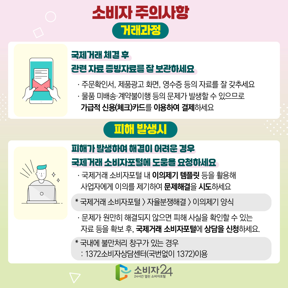 8 소비자 주의사항 [거래과정] 국제거래 체결 후 관련 자료 증빙자료를 잘 보관하세요 ㆍ주문확인서, 제품광고 화면, 영수증 등의 자료를 잘 갖추세요 ㆍ물품 미배송·계약불이행 등의 문제가 발생할 수 있으므로 가급적 신용(체크)카드를 이용하여 결제하세요 [피해 발생시] 피해가 발생하여 해결이 어려운 경우 국제거래 소비자포털에 도움을 요청하세요 ㆍ국제거래 소비자포털 내 이의제기 템플릿 등을 활용해 사업자에게 이의를 제기하여 문제해결을 시도하세요 * 국제거래 소비자포털 > 자율분쟁해결 > 이의제기 양식 ㆍ문제가 원만히 해결되지 않으면 피해 사실을 확인할 수 있는 자료 등을 확보 후, 국제거래 소비자포털에 상담을 신청하세요. * 국내에 불만처리 창구가 있는 경우 : 1372소비자상담센터(국번없이 1372)이용