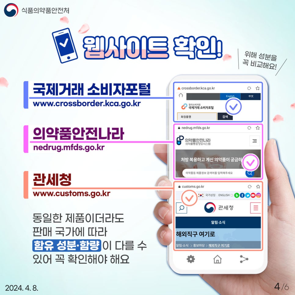 안전한 해외직구 화장품 사용을 위해 다음의 웹사이트를 통해 위해 성분을 비교해보세요! ✅ 국제거래 소비자포털 (www.crossborder.kca.go.kr) ✅ 의약품안전나라 (nedrug.mfds.go.kr) ✅ 관세청 (www.customs.go.kr) 동일한 제품이더라도 판매 국가에 따라 함유 성분 및 함량이 다를 수 있어 꼭! 확인해야 합니다. 만약 국내에서 사용을 금지한 성분이 들어있는지 궁금할 경우, 제품 공식 홈페이지 및 판매 홈페이지에서 원료명, 전성분 등을 확인한 후 검색할 수 있습니다.